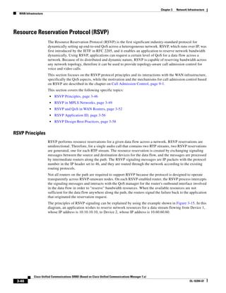 Chapter 3   Network Infrastructure
  WAN Infrastructure




Resource Reservation Protocol (RSVP)
                       The Resource Reservation Protocol (RSVP) is the first significant industry-standard protocol for
                       dynamically setting up end-to-end QoS across a heterogeneous network. RSVP, which runs over IP, was
                       first introduced by the IETF in RFC 2205, and it enables an application to reserve network bandwidth
                       dynamically. Using RSVP, applications can request a certain level of QoS for a data flow across a
                       network. Because of its distributed and dynamic nature, RSVP is capable of reserving bandwidth across
                       any network topology, therefore it can be used to provide topology-aware call admission control for
                       voice and video calls.
                       This section focuses on the RSVP protocol principles and its interactions with the WAN infrastructure,
                       specifically the QoS aspects, while the motivation and the mechanisms for call admission control based
                       on RSVP are described in the chapter on Call Admission Control, page 9-1.
                       This section covers the following specific topics:
                        •   RSVP Principles, page 3-46
                        •   RSVP in MPLS Networks, page 3-49
                        •   RSVP and QoS in WAN Routers, page 3-52
                        •   RSVP Application ID, page 3-56
                        •   RSVP Design Best Practices, page 3-58


RSVP Principles
                       RSVP performs resource reservations for a given data flow across a network. RSVP reservations are
                       unidirectional. Therefore, for a single audio call that contains two RTP streams, two RSVP reservations
                       are generated, one for each RTP stream. The resource reservation is created by exchanging signaling
                       messages between the source and destination devices for the data flow, and the messages are processed
                       by intermediate routers along the path. The RSVP signaling messages are IP packets with the protocol
                       number in the IP header set to 46, and they are routed through the network according to the existing
                       routing protocols.
                       Not all routers on the path are required to support RSVP because the protocol is designed to operate
                       transparently across RSVP-unaware nodes. On each RSVP-enabled router, the RSVP process intercepts
                       the signaling messages and interacts with the QoS manager for the router's outbound interface involved
                       in the data flow in order to "reserve" bandwidth resources. When the available resources are not
                       sufficient for the data flow anywhere along the path, the routers signal the failure back to the application
                       that originated the reservation request.
                       The principles of RSVP signaling can be explained by using the example shown in Figure 3-15. In this
                       diagram, an application wishes to reserve network resources for a data stream flowing from Device 1,
                       whose IP address is 10.10.10.10, to Device 2, whose IP address is 10.60.60.60.




             Cisco Unified Communications SRND (Based on Cisco Unified Communications Manager 7.x)
 3-46                                                                                                                      OL-16394-07
 