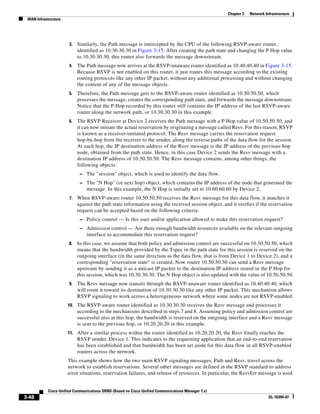 Chapter 3   Network Infrastructure
 WAN Infrastructure




                       3.   Similarly, the Path message is intercepted by the CPU of the following RSVP-aware router,
                            identified as 10.30.30.30 in Figure 3-15. After creating the path state and changing the P Hop value
                            to 10.30.30.30, this router also forwards the message downstream.
                       4.   The Path message now arrives at the RSVP-unaware router identified as 10.40.40.40 in Figure 3-15.
                            Because RSVP is not enabled on this router, it just routes this message according to the existing
                            routing protocols like any other IP packet, without any additional processing and without changing
                            the content of any of the message objects.
                       5.   Therefore, the Path message gets to the RSVP-aware router identified as 10.50.50.50, which
                            processes the message, creates the corresponding path state, and forwards the message downstream.
                            Notice that the P Hop recorded by this router still contains the IP address of the last RSVP-aware
                            router along the network path, or 10.30.30.30 in this example.
                       6.   The RSVP Receiver at Device 2 receives the Path message with a P Hop value of 10.50.50.50, and
                            it can now initiate the actual reservation by originating a message called Resv. For this reason, RSVP
                            is known as a receiver-initiated protocol. The Resv message carries the reservation request
                            hop-by-hop from the receiver to the sender, along the reverse paths of the data flow for the session.
                            At each hop, the IP destination address of the Resv message is the IP address of the previous-hop
                            node, obtained from the path state. Hence, in this case Device 2 sends the Resv message with a
                            destination IP address of 10.50.50.50. The Resv message contains, among other things, the
                            following objects:
                             – The "session" object, which is used to identify the data flow.
                             – The "N Hop" (or next hop) object, which contains the IP address of the node that generated the
                                message. In this example, the N Hop is initially set to 10.60.60.60 by Device 2.
                       7.   When RSVP-aware router 10.50.50.50 receives the Resv message for this data flow, it matches it
                            against the path state information using the received session object, and it verifies if the reservation
                            request can be accepted based on the following criteria:
                             – Policy control — Is this user and/or application allowed to make this reservation request?
                             – Admission control — Are there enough bandwidth resources available on the relevant outgoing
                                interface to accommodate this reservation request?
                       8.   In this case, we assume that both policy and admission control are successful on 10.50.50.50, which
                            means that the bandwidth provided by the Tspec in the path state for this session is reserved on the
                            outgoing interface (in the same direction as the data flow, that is from Device 1 to Device 2), and a
                            corresponding "reservation state" is created. Now router 10.50.50.50 can send a Resv message
                            upstream by sending it as a unicast IP packet to the destination IP address stored in the P Hop for
                            this session, which was 10.30.30.30. The N Hop object is also updated with the value of 10.50.50.50.
                       9.   The Resv message now transits through the RSVP-unaware router identified as 10.40.40.40, which
                            will route it toward its destination of 10.30.30.30 like any other IP packet. This mechanism allows
                            RSVP signaling to work across a heterogeneous network where some nodes are not RSVP-enabled.
                      10. The RSVP-aware router identified as 10.30.30.30 receives the Resv message and processes it
                            according to the mechanisms described in steps 7 and 8. Assuming policy and admission control are
                            successful also at this hop, the bandwidth is reserved on the outgoing interface and a Resv message
                            is sent to the previous hop, or 10.20.20.20 in this example.
                      11. After a similar process within the router identified as 10.20.20.20, the Resv finally reaches the
                            RSVP sender, Device 1. This indicates to the requesting application that an end-to-end reservation
                            has been established and that bandwidth has been set aside for this data flow in all RSVP-enabled
                            routers across the network.
                      This example shows how the two main RSVP signaling messages, Path and Resv, travel across the
                      network to establish reservations. Several other messages are defined in the RSVP standard to address
                      error situations, reservation failures, and release of resources. In particular, the ResvErr message is used


            Cisco Unified Communications SRND (Based on Cisco Unified Communications Manager 7.x)
3-48                                                                                                                      OL-16394-07
 