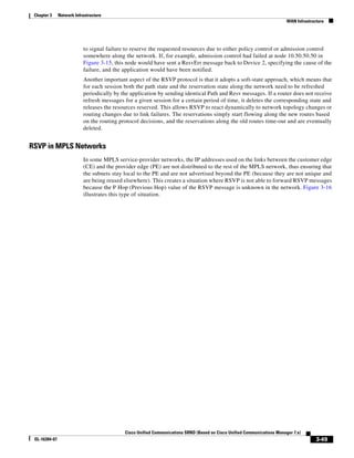 Chapter 3     Network Infrastructure
                                                                                                                          WAN Infrastructure




                           to signal failure to reserve the requested resources due to either policy control or admission control
                           somewhere along the network. If, for example, admission control had failed at node 10.50.50.50 in
                           Figure 3-15, this node would have sent a ResvErr message back to Device 2, specifying the cause of the
                           failure, and the application would have been notified.
                           Another important aspect of the RSVP protocol is that it adopts a soft-state approach, which means that
                           for each session both the path state and the reservation state along the network need to be refreshed
                           periodically by the application by sending identical Path and Resv messages. If a router does not receive
                           refresh messages for a given session for a certain period of time, it deletes the corresponding state and
                           releases the resources reserved. This allows RSVP to react dynamically to network topology changes or
                           routing changes due to link failures. The reservations simply start flowing along the new routes based
                           on the routing protocol decisions, and the reservations along the old routes time-out and are eventually
                           deleted.


RSVP in MPLS Networks
                           In some MPLS service-provider networks, the IP addresses used on the links between the customer edge
                           (CE) and the provider edge (PE) are not distributed to the rest of the MPLS network, thus ensuring that
                           the subnets stay local to the PE and are not advertised beyond the PE (because they are not unique and
                           are being reused elsewhere). This creates a situation where RSVP is not able to forward RSVP messages
                           because the P Hop (Previous Hop) value of the RSVP message is unknown in the network. Figure 3-16
                           illustrates this type of situation.




                                            Cisco Unified Communications SRND (Based on Cisco Unified Communications Manager 7.x)
 OL-16394-07                                                                                                                            3-49
 