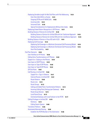 Contents




                  Deploying Variable-Length On-Net Dial Plans with Flat Addressing 10-29
                       Inter-Site Calls Within a Cluster 10-31
                       Outgoing PSTN and IP WAN Calls 10-32
                       Incoming Calls 10-34
                       Voicemail Calls 10-35
                       Special Considerations for Deployments Without Site Codes 10-35
                  Deploying Dialed Pattern Recognition in SIP Phones 10-37
                  Building Classes of Service for Unified CM 10-39
                       Building Classes of Service for Unified CM with the Traditional Approach 10-39
                       Building Classes of Service for Unified CM with the Line/Device Approach 10-43
                  Building Classes of Service in Cisco IOS with H.323 10-51
                  Deploying Call Coverage 10-54
                       Deploying Call Coverage in a Multisite Centralized Call Processing Model 10-55
                       Deploying Call Coverage in a Multisite Distributed Call Processing Model 10-56
                       Hunt Pilot Scalability 10-57
              Dial Plan Elements 10-58
                   User Interface on IP Phones 10-58
                   Calling Party Transformations on IP Phones 10-59
                   Support for + Dialing on the Phones 10-59
                   User Input on SCCP Phones 10-59
                   User Input on Type-A SIP Phones 10-60
                   User Input on Type-B SIP Phones 10-62
                   SIP Dial Rules 10-63
                   Call Routing in Unified CM 10-66
                        Support for + Sign in Patterns 10-67
                        External Routes in Unified CM 10-67
                        Route Patterns 10-68
                        Route Lists 10-72
                        Route Groups 10-72
                        Calling and Called Party Transformation Patterns 10-72
                        Incoming Calling Party Settings (per Gateway) 10-74
                        Route Group Devices 10-75
                        Local Route Group 10-75
                        Centralized Gateway with Local Failover to the PSTN 10-77
                   Calling Privileges in Unified CM 10-78
                        Partitions 10-79
                        Calling Search Spaces 10-80
                   Translation Patterns 10-85
                   Automated Alternate Routing 10-86
                        Establish the PSTN Number of the Destination 10-86

                           Cisco Unified Communications SRND (Based on Cisco Unified Communications Manager 7.x)
OL-16394-07                                                                                                             xiii
 