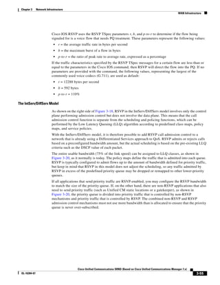 Chapter 3      Network Infrastructure
                                                                                                                             WAN Infrastructure




                            Cisco IOS RSVP uses the RSVP TSpec parameters r, b, and p-to-r to determine if the flow being
                            signaled for is a voice flow that needs PQ treatment. These parameters represent the following values:
                              •   r = the average traffic rate in bytes per second
                              •   b = the maximum burst of a flow in bytes
                              •   p-to-r = the ratio of peak rate to average rate, expressed as a percentage
                            If the traffic characteristics specified by the RSVP TSpec messages for a certain flow are less than or
                            equal to the parameters in the Cisco IOS command, then RSVP will direct the flow into the PQ. If no
                            parameters are provided with the command, the following values, representing the largest of the
                            commonly used voice codecs (G.711), are used as default:
                              •   r = 12288 bytes per second
                              •   b = 592 bytes
                              •   p-to-r = 110%

The IntServ/DiffServ Model

                            As shown on the right side of Figure 3-18, RSVP in the IntServ/DiffServ model involves only the control
                            plane performing admission control but does not involve the data plane. This means that the call
                            admission control function is separate from the scheduling and policing functions, which can be
                            performed by the Low Latency Queuing (LLQ) algorithm according to predefined class maps, policy
                            maps, and service policies.
                            With the IntServ/DiffServ model, it is therefore possible to add RSVP call admission control to a
                            network that is already using a Differentiated Services approach to QoS. RSVP admits or rejects calls
                            based on a preconfigured bandwidth amount, but the actual scheduling is based on the pre-existing LLQ
                            criteria such as the DSCP value of each packet.
                            The entire usable bandwidth (75% of the link speed) can be assigned to LLQ classes, as shown in
                            Figure 3-20, as it normally is today. The policy maps define the traffic that is admitted into each queue.
                            RSVP is typically configured to admit flows up to the amount of bandwidth defined for priority traffic,
                            but keep in mind that RSVP in this model does not adjust the scheduling, so any traffic admitted by
                            RSVP in excess of the predefined priority queue may be dropped or remapped to other lower-priority
                            queues.
                            If all applications that send priority traffic are RSVP-enabled, you may configure the RSVP bandwidth
                            to match the size of the priority queue. If, on the other hand, there are non-RSVP applications that also
                            need to send priority traffic (such as Unified CM static locations or a gatekeeper), as shown in
                            Figure 3-20, the priority queue is divided into priority traffic that is controlled by non-RSVP
                            mechanisms and priority traffic that is controlled by RSVP. The combined non-RSVP and RSVP
                            admission control mechanisms must not use more bandwidth than is allocated to ensure that the priority
                            queue is never over-subscribed.




                                               Cisco Unified Communications SRND (Based on Cisco Unified Communications Manager 7.x)
  OL-16394-07                                                                                                                              3-55
 