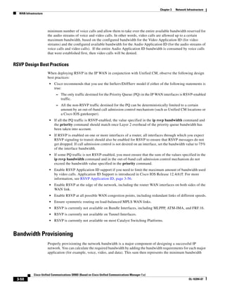 Chapter 3   Network Infrastructure
  WAN Infrastructure




                       minimum number of voice calls and allow them to take over the entire available bandwidth reserved for
                       the audio streams of voice and video calls. In other words, video calls are allowed up to a certain
                       maximum bandwidth, based on the configured bandwidth for the Video Application ID (for video
                       streams) and the configured available bandwidth for the Audio Application ID (for the audio streams of
                       voice calls and video calls). If the entire Audio Application ID bandwidth is consumed by voice calls
                       that were established first, then video calls will be denied.


RSVP Design Best Practices
                       When deploying RSVP in the IP WAN in conjunction with Unified CM, observe the following design
                       best practices:
                        •   Cisco recommends that you use the IntServ/DiffServ model if either of the following statements is
                            true:
                             – The only traffic destined for the Priority Queue (PQ) in the IP WAN interfaces is RSVP-enabled
                                 traffic.
                             – All the non-RSVP traffic destined for the PQ can be deterministically limited to a certain
                                 amount by an out-of-band call admission control mechanism (such as Unified CM locations or
                                 a Cisco IOS gatekeeper).
                        •   If all the PQ traffic is RSVP-enabled, the value specified in the ip rsvp bandwidth command and
                            the priority command should match once Layer 2 overhead of the priority queue bandwidth has
                            been taken into account.
                        •   If RSVP is enabled on one or more interfaces of a router, all interfaces through which you expect
                            RSVP signaling to transit should also be enabled for RSVP to ensure that RSVP messages do not
                            get dropped. If call admission control is not desired on an interface, set the bandwidth value to 75%
                            of the interface bandwidth.
                        •   If some PQ traffic is not RSVP-enabled, you must ensure that the sum of the values specified in the
                            ip rsvp bandwidth command and in the out-of-band call admission control mechanism do not
                            exceed the bandwidth value specified in the priority command.
                        •   Enable RSVP Application ID support if you need to limit the maximum amount of bandwidth used
                            by video calls. Application ID Support is introduced in Cisco IOS Release 12.4(6)T. For more
                            information, see RSVP Application ID, page 3-56.
                        •   Enable RSVP at the edge of the network, including the router WAN interfaces on both sides of the
                            WAN link.
                        •   Enable RSVP at all possible WAN congestion points, including redundant links of different speeds.
                        •   Ensure symmetric routing on load-balanced MPLS WAN links.
                        •   RSVP is currently not available on Bundle Interfaces, including MLPPP, ATM-IMA, and FRF.16.
                        •   RSVP is currently not available on Tunnel Interfaces.
                        •   RSVP is currently not available on most Catalyst Switching Platforms.


Bandwidth Provisioning
                       Properly provisioning the network bandwidth is a major component of designing a successful IP
                       network. You can calculate the required bandwidth by adding the bandwidth requirements for each major
                       application (for example, voice, video, and data). This sum then represents the minimum bandwidth




             Cisco Unified Communications SRND (Based on Cisco Unified Communications Manager 7.x)
 3-58                                                                                                                      OL-16394-07
 