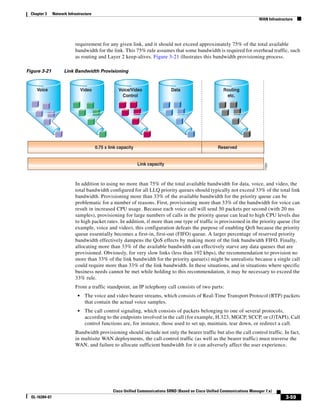 Chapter 3      Network Infrastructure
                                                                                                                                 WAN Infrastructure




                            requirement for any given link, and it should not exceed approximately 75% of the total available
                            bandwidth for the link. This 75% rule assumes that some bandwidth is required for overhead traffic, such
                            as routing and Layer 2 keep-alives. Figure 3-21 illustrates this bandwidth provisioning process.

Figure 3-21           Link Bandwidth Provisioning


     Voice                        Video               Voice/Video                 Data                        Routing
                                                        Control                                                etc.




                                          0.75 x link capacity                                             Reserved


                                                                 Link capacity




                                                                                                                                    77291
                            In addition to using no more than 75% of the total available bandwidth for data, voice, and video, the
                            total bandwidth configured for all LLQ priority queues should typically not exceed 33% of the total link
                            bandwidth. Provisioning more than 33% of the available bandwidth for the priority queue can be
                            problematic for a number of reasons. First, provisioning more than 33% of the bandwidth for voice can
                            result in increased CPU usage. Because each voice call will send 50 packets per second (with 20 ms
                            samples), provisioning for large numbers of calls in the priority queue can lead to high CPU levels due
                            to high packet rates. In addition, if more than one type of traffic is provisioned in the priority queue (for
                            example, voice and video), this configuration defeats the purpose of enabling QoS because the priority
                            queue essentially becomes a first-in, first-out (FIFO) queue. A larger percentage of reserved priority
                            bandwidth effectively dampens the QoS effects by making more of the link bandwidth FIFO. Finally,
                            allocating more than 33% of the available bandwidth can effectively starve any data queues that are
                            provisioned. Obviously, for very slow links (less than 192 kbps), the recommendation to provision no
                            more than 33% of the link bandwidth for the priority queue(s) might be unrealistic because a single call
                            could require more than 33% of the link bandwidth. In these situations, and in situations where specific
                            business needs cannot be met while holding to this recommendation, it may be necessary to exceed the
                            33% rule.
                            From a traffic standpoint, an IP telephony call consists of two parts:
                              •    The voice and video bearer streams, which consists of Real-Time Transport Protocol (RTP) packets
                                   that contain the actual voice samples.
                              •    The call control signaling, which consists of packets belonging to one of several protocols,
                                   according to the endpoints involved in the call (for example, H.323, MGCP, SCCP, or (J)TAPI). Call
                                   control functions are, for instance, those used to set up, maintain, tear down, or redirect a call.
                            Bandwidth provisioning should include not only the bearer traffic but also the call control traffic. In fact,
                            in multisite WAN deployments, the call control traffic (as well as the bearer traffic) must traverse the
                            WAN, and failure to allocate sufficient bandwidth for it can adversely affect the user experience.




                                                   Cisco Unified Communications SRND (Based on Cisco Unified Communications Manager 7.x)
  OL-16394-07                                                                                                                                  3-59
 