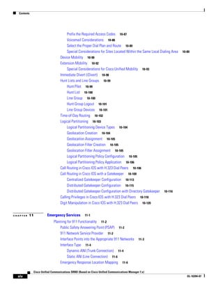 Contents




                                      Prefix the Required Access Codes 10-87
                                      Voicemail Considerations 10-88
                                      Select the Proper Dial Plan and Route 10-89
                                      Special Considerations for Sites Located Within the Same Local Dialing Area   10-89
                                 Device Mobility 10-90
                                 Extension Mobility 10-92
                                      Special Considerations for Cisco Unified Mobility 10-93
                                 Immediate Divert (iDivert) 10-98
                                 Hunt Lists and Line Groups 10-99
                                      Hunt Pilot 10-99
                                      Hunt List 10-100
                                      Line Group 10-100
                                      Hunt Group Logout 10-101
                                      Line Group Devices 10-101
                                 Time-of-Day Routing 10-102
                                 Logical Partitioning 10-103
                                      Logical Partitioning Device Types 10-104
                                      Geolocation Creation 10-104
                                      Geolocation Assignment 10-105
                                      Geolocation Filter Creation 10-105
                                      Geolocation Filter Assignment 10-105
                                      Logical Partitioning Policy Configuration 10-105
                                      Logical Partitioning Policy Application 10-106
                                 Call Routing in Cisco IOS with H.323 Dial Peers 10-106
                                 Call Routing in Cisco IOS with a Gatekeeper 10-109
                                      Centralized Gatekeeper Configuration 10-113
                                      Distributed Gatekeeper Configuration 10-115
                                      Distributed Gatekeeper Configuration with Directory Gatekeeper 10-116
                                 Calling Privileges in Cisco IOS with H.323 Dial Peers 10-118
                                 Digit Manipulation in Cisco IOS with H.323 Dial Peers 10-120


CHAPTER   11           Emergency Services           11-1

                            Planning for 911 Functionality 11-2
                                Public Safety Answering Point (PSAP) 11-2
                                911 Network Service Provider 11-2
                                Interface Points into the Appropriate 911 Networks           11-3
                                Interface Type 11-4
                                     Dynamic ANI (Trunk Connection) 11-4
                                     Static ANI (Line Connection) 11-6
                                Emergency Response Location Mapping 11-6

             Cisco Unified Communications SRND (Based on Cisco Unified Communications Manager 7.x)
  xiv                                                                                                                  OL-16394-07
 