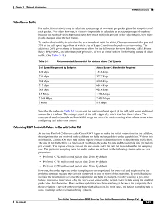 Chapter 3     Network Infrastructure
                                                                                                                            WAN Infrastructure




Video Bearer Traffic

                            For audio, it is relatively easy to calculate a percentage of overhead per packet given the sample size of
                            each packet. For video, however, it is nearly impossible to calculate an exact percentage of overhead
                            because the payload varies depending upon how much motion is present in the video (that is, how many
                            pixels changed since the last frame).
                            To resolve this inability to calculate the exact overhead ratio for video, Cisco recommends that you add
                            20% to the call speed regardless of which type of Layer-2 medium the packets are traversing. The
                            additional 20% gives plenty of headroom to allow for the differences between Ethernet, ATM, Frame
                            Relay, PPP, HDLC, and other transport protocols, as well as some cushion for the bursty nature of video
                            traffic. (See Table 3-11.)

                            Table 3-11       Recommended Bandwidth for Various Video Call Speeds

                             Call Speed Requested by Endpoint                         Actual Layer-2 Bandwidth Required
                             128 kbps                                                 153.6 kbps
                             256 kbps                                                 307.2 kbps
                             384 kbps                                                 460.8 kbps
                             512 kbps                                                 614.4 kbps
                             768 kbps                                                 921.6 kbps
                             1.5 Mbps                                                 1.766 Mbps
                             2.048 Mbps                                               2.458 Mbps
                             7 Mbps                                                   8.4 Mbps


                            Note that the values in Table 3-11 represent the maximum burst speed of the call, with some additional
                            amount for a cushion. The average speed of the call is typically much less than these values. The
                            concepts of media channels and bandwidth usage are critical to understanding what values to use when
                            configuring call admission control.

Calculating RSVP Bandwidth Values for Use with Unified CM

                            At the time Unified CM instructs the Cisco RSVP Agent to make the initial reservation for the call flow,
                            the endpoints that are involved in the call have not fully exchanged their codec capabilities. Without this
                            information, Unified CM must rely on the region settings to determine how to describe the traffic flow.
                            The size of the traffic flow is a function of two things, the codec bit-rate and the sampling rate (or packets
                            per second). The region settings contain the maximum codec bit rate but do not describe the sampling
                            rate. The preferred sampling rates for audio codecs are defined in the following cluster-wide service
                            parameters:
                              •   Preferred G722 millisecond packet size: 20 ms by default
                              •   Preferred G711 millisecond packet size: 20 ms by default
                              •   Preferred G729 millisecond packet size: 20 ms by default
                            However, the codec type and codec sampling rate are negotiated for every call and might not be the
                            preferred settings because they are not supported on one or more of the endpoints. To avoid having to
                            increase the reservation size once the capabilities are fully exchanged, possibly causing a post-ring
                            failure, this initial reservation is for the worst-case scenario (the largest codec bit rate using the smallest
                            packet size) for that codec. Once media capabilities have been exchanged between the endpoints, then
                            the reservation is revised to the correct bandwidth allocation. In most cases, the default sampling rate is
                            used, resulting in the reservation being reduced.


                                              Cisco Unified Communications SRND (Based on Cisco Unified Communications Manager 7.x)
  OL-16394-07                                                                                                                             3-63
 