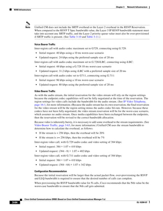 Chapter 3   Network Infrastructure
 WAN Infrastructure




             Note     Unified CM does not include the SRTP overhead or the Layer 2 overhead in the RSVP Reservation.
                      When compared to the RSVP T Spec bandwidth value, the Layer 3 IP RSVP bandwidth statement must
                      take into account any SRTP traffic, and the Layer 2 priority queue value must also be over-provisioned
                      if SRTP traffic is present. (See Table 3-10 and Table 3-11.)

                      Voice Bearer Traffic
                      Inter-region call with audio codec maximum set to G729, connecting using G.729:
                       •   Initial request: 40 kbps using a 10 ms worst-case scenario
                       •   Updated request: 24 kbps using the preferred sample size of 20 ms
                      Inter-region call with audio codec maximum set to G.728/iLBC, connecting using iLBC:
                       •   Initial request: 48 kbps using a G.728 10 ms worst-case scenario
                       •   Updated request: 31.2 kbps using iLBC with a preferred sample size of 20 ms
                      Inter-region call with audio codec set to G711, connecting using G.711:
                       •   Initial request: 96 kbps using a 10 ms worst-case scenario
                       •   Updated request: 80 kbps using the preferred sample size of 20 ms

                      Video Bearer Traffic
                      As with the audio stream, the initial reservation for the video stream will rely on the region settings
                      because the endpoint codec capabilities will not be fully negotiated at the time of the reservation. The
                      region settings for video calls include the bandwidth for the audio stream. (See IP Video Telephony,
                      page 16-1, for more information.) Because the audio stream has its own reservation, the final reservation
                      for the video stream will be the region setting minus the audio codec bit-rate. However, because these
                      codecs have not been fully negotiated, the video stream reservation will be for the worst-case scenario,
                      which assumes no audio stream. Once media capabilities have been exchanged between the endpoints,
                      then the reservation will be revised to the correct bandwidth allocation.
                      Because video is inherently bursty, it is necessary to add some overhead to the stream requirements. (See
                      Video Bearer Traffic, page 3-63, for more information.) Unified CM uses the stream bandwidth to
                      determine how to calculate the overhead, as follows:
                       •   If the stream is < 256 kbps, then the overhead will be 20%
                       •   If the stream is >= 256 kbps, then the overhead will be 7%
                      Inter-region video call, with G.729 audio codec and video setting of 384 kbps:
                       •   Initial request: 384 ∗ 1.07 = 410 kbps
                       •   Updated request: (384 - 8) ∗ 1.07 = 402 kbps
                      Inter-region video call, with G.711 audio codec and video setting of 384 kbps:
                       •   Initial request: 384 ∗ 1.07 = 410 kbps
                       •   Updated request: (384 - 64) ∗ 1.07 = 342 kbps

                      Configuration Recommendation
                      Because the initial reservation will be larger than the actual packet flow, over-provisioning the RSVP
                      and LLQ bandwidth is required to ensure that the desired number of calls can complete.
                      When provisioning the RSVP bandwidth value for N calls, Cisco recommends that the Nth value be the
                      worst-case bandwidth to ensure that the Nth call gets admitted.



            Cisco Unified Communications SRND (Based on Cisco Unified Communications Manager 7.x)
3-64                                                                                                                      OL-16394-07
 