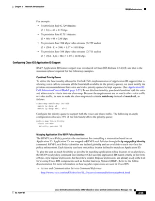 Chapter 3      Network Infrastructure
                                                                                                                            WAN Infrastructure




                            For example:
                              •   To provision four G.729 streams:
                                  (3 ∗ 24) + 40 = 112 kbps
                              •   To provision four G.711 streams:
                                  (3 ∗ 80) + 96 = 336 kbps
                              •   To provision four 384 kbps video streams (G.729 audio)
                                  (3 ∗ (384 - 8) + 384) ∗ 1.07 = 1618 kbps
                              •   To provision four 384 kbps video streams (G.711 audio)
                                  (3 ∗ (384 - 64) + 384) ∗ 1.07 = 1438 kbps

Configuring Cisco IOS Application ID Support

                            RSVP Application ID feature support was introduced in Cisco IOS Release 12.4(6)T, and that is the
                            minimum release required for the following examples.

                            Combined Priority Queue
                            To utilize the functionality allowed in Unified CM’s implementation of Application ID support (that is,
                            allowing voice calls to consume all the bandwidth available in the priority queue), we must modify the
                            previous recommendations that voice and video priority queues be kept separate. (See Application ID
                            Call Admission Control Model, page 3-57.) To use this functionality, you should combine both the voice
                            and video match criteria into one class-map. Because the requirements are to match either voice traffic
                            or video traffic, be sure to make the class-map match criteria match-any instead of match-all, as
                            follows:
                            class-map match-any IPC-RTP
                             match ip dscp ef
                             match ip dscp af41 af42

                            Configure the priority queue to support both the voice and video traffic. The following example
                            configuration allocates 33% of the link bandwidth to the priority queue:
                            policy-map Voice-Policy
                             class IPC-RTP
                              priority percent 33



                            Mapping Application ID to RSVP Policy Identities
                            The RSVP Local Policy provides the mechanism for controlling a reservation based on an
                            Application ID. Application IDs are mapped to RSVP Local Policies through the ip rsvp policy identity
                            command. RSVP Local Policy identities are defined globally and are available to each interface for
                            policy enforcement. Each identity can have one policy locator defined to match an Application ID.
                            To give the user as much flexibility as possible in matching application policy locators to local policies,
                            the RSVP local policy command line interface (CLI) accepts application ID match criteria in the form
                            of Unix-style regular expressions for the policy locator. Regular expressions are already used in the CLI
                            for existing Cisco IOS components such as Border Gateway Protocol (BGP). Refer to the follow
                            documentation for more information on how regular expressions are used in Cisco IOS:
                              •   Access and Communication Servers Command Reference
                                  http://www.cisco.com/en/US/docs/ios/11_0/access/command/reference/arbook.html




                                              Cisco Unified Communications SRND (Based on Cisco Unified Communications Manager 7.x)
  OL-16394-07                                                                                                                             3-65
 