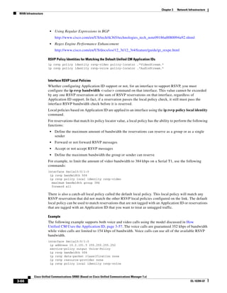 Chapter 3   Network Infrastructure
 WAN Infrastructure




                       •   Using Regular Expressions in BGP
                           http://www.cisco.com/en/US/tech/tk365/technologies_tech_note09186a0080094a92.shtml
                       •   Regex Engine Performance Enhancement
                           http://www.cisco.com/en/US/docs/ios/12_3t/12_3t4/feature/guide/gt_rexpe.html

                      RSVP Policy Identities for Matching the Default Unified CM Application IDs
                      ip rsvp policy identity rsvp-video policy-locator .*VideoStream.*
                      ip rsvp policy identity rsvp-voice policy-locator .*AudioStream.*



                      Interface RSVP Local Policies
                      Whether configuring Application ID support or not, for an interface to support RSVP, you must
                      configure the ip rsvp bandwidth <value> command on that interface. This value cannot be exceeded
                      by any one RSVP reservation or the sum of RSVP reservations on that interface, regardless of
                      Application ID support. In fact, if a reservation passes the local policy check, it still must pass the
                      interface RSVP bandwidth check before it is reserved.
                      Local policies based on Application ID are applied to an interface using the ip rsvp policy local identity
                      command.
                      For reservations that match its policy locator value, a local policy has the ability to perform the following
                      functions:
                       •   Define the maximum amount of bandwidth the reservations can reserve as a group or as a single
                           sender
                       •   Forward or not forward RSVP messages
                       •   Accept or not accept RSVP messages
                       •   Define the maximum bandwidth the group or sender can reserve
                      For example, to limit the amount of video bandwidth to 384 kbps on a Serial T1, use the following
                      commands:
                      interface Serial0/0/1:0
                       ip rsvp bandwidth 506
                       ip rsvp policy local identity rsvp-video
                        maximum bandwidth group 384
                        forward all

                      There is also a catch-all local policy called the default local policy. This local policy will match any
                      RSVP reservation that did not match the other RSVP local policies configured on the link. The default
                      local policy can be used to match reservations that are not tagged with an Application ID or reservations
                      that are tagged with an Application ID that you want to treat as untagged traffic.

                      Example
                      The following example supports both voice and video calls using the model discussed in How
                      Unified CM Uses the Application ID, page 3-57. The voice calls are guaranteed 352 kbps of bandwidth
                      while video calls are limited to 154 kbps of bandwidth. Voice calls can use all of the available RSVP
                      bandwidth.
                      interface Serial0/0/1:0
                       ip address 10.2.101.5 255.255.255.252
                       service-policy output Voice-Policy
                       ip rsvp bandwidth 506
                       ip rsvp data-packet classification none
                       ip rsvp resource-provider none
                       ip rsvp policy local identity rsvp-voice



            Cisco Unified Communications SRND (Based on Cisco Unified Communications Manager 7.x)
3-66                                                                                                                      OL-16394-07
 