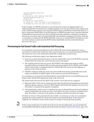 Chapter 3     Network Infrastructure
                                                                                                                            WAN Infrastructure




                              maximum bandwidth group 506
                              forward all
                             ip rsvp policy local identity rsvp-video
                              maximum bandwidth group 154
                              forward all
                             ip rsvp policy local default
                              no accept all ! Will not show in the configuration
                              no forward all! Will not show in the configuration

                           In this example, if an RSVP reservation is received that does not have an Application ID or its
                           Application ID does not match the two configured options, the reservation will fail. This configuration
                           works if RSVP traffic originates only from Cisco RSVP Agents controlled by Unified CM. However, if
                           there is intercluster RSVP traffic via an IP-IP gateway or if RSVP messages from a controller other than
                           Unified CM are traversing this link, then the default local policy should be configured to accept and
                           forward the reservations and a maximum bandwidth value should be configured on the policy. Note that
                           it is possible to oversubscribe the RSVP bandwidth via the use of multiple RSVP local policies (if the
                           sum of the policies is greater than the RSVP interface bandwidth), but reservations then become
                           first-come, first-serve.


Provisioning for Call Control Traffic with Centralized Call Processing
                           In a centralized call processing deployment, the Unified CM cluster and the applications (such as
                           voicemail) are located at the central site, while several remote sites are connected through an IP WAN.
                           The remote sites rely on the centralized Unified CMs to handle their call processing.
                           The following considerations apply to this deployment model:
                             •   Each time a remote branch phone places a call, the control traffic traverses the IP WAN to reach the
                                 Unified CM at the central site, even if the call is local to the branch.
                             •   The signaling protocols that may traverse the IP WAN in this deployment model are SCCP
                                 (encrypted and non-encrypted), SIP (encrypted and non-encrypted), H.323, MGCP, and CTI-QBE.
                                 All the control traffic is exchanged between a Unified CM at the central site and endpoints or
                                 gateways at the remote branches.
                             •   If RSVP is deployed within the cluster, the control traffic between the Unified CM cluster at the
                                 central site and the Cisco RSVP Agents at the remote sites uses the SCCP protocol.
                           As a consequence, you must provision bandwidth for control traffic that traverses the WAN between the
                           branch routers and the WAN aggregation router at the central site.
                           The control traffic that traverses the WAN in this scenario can be split into two categories:
                             •   Quiescent traffic, which consists of keep-alive messages periodically exchanged between the branch
                                 endpoints (phones, gateways, and Cisco RSVP Agents) and Unified CM, regardless of call activity.
                                 This traffic is a function of the quantity of endpoints.
                             •   Call-related traffic, which consists of signaling messages exchanged between the branch endpoints
                                 and the Unified CM at the central site when a call needs to be set up, torn down, forwarded, and so
                                 forth. This traffic is a function of the quantity of endpoints and their associated call volume.
                           To obtain an estimate of the generated call control traffic, it is necessary to make some assumptions
                           regarding the average number of calls per hour made by each branch IP phone. In the interest of
                           simplicity, the calculations in this section assume an average of 10 calls per hour per phone.


                 Note      If this average number does not satisfy the needs of your specific deployment, you can calculate the
                           recommended bandwidth by using the advanced formulas provided in Advanced Formulas, page 3-69.




                                              Cisco Unified Communications SRND (Based on Cisco Unified Communications Manager 7.x)
 OL-16394-07                                                                                                                              3-67
 