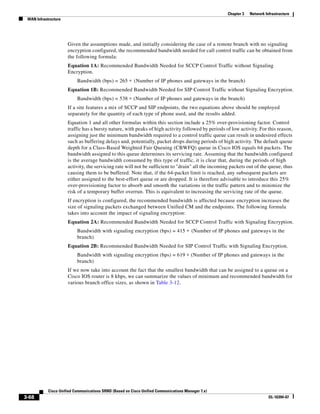 Chapter 3   Network Infrastructure
 WAN Infrastructure




                      Given the assumptions made, and initially considering the case of a remote branch with no signaling
                      encryption configured, the recommended bandwidth needed for call control traffic can be obtained from
                      the following formula:
                      Equation 1A: Recommended Bandwidth Needed for SCCP Control Traffic without Signaling
                      Encryption.
                           Bandwidth (bps) = 265 ∗ (Number of IP phones and gateways in the branch)
                      Equation 1B: Recommended Bandwidth Needed for SIP Control Traffic without Signaling Encryption.
                           Bandwidth (bps) = 538 ∗ (Number of IP phones and gateways in the branch)
                      If a site features a mix of SCCP and SIP endpoints, the two equations above should be employed
                      separately for the quantity of each type of phone used, and the results added.
                      Equation 1 and all other formulas within this section include a 25% over-provisioning factor. Control
                      traffic has a bursty nature, with peaks of high activity followed by periods of low activity. For this reason,
                      assigning just the minimum bandwidth required to a control traffic queue can result in undesired effects
                      such as buffering delays and, potentially, packet drops during periods of high activity. The default queue
                      depth for a Class-Based Weighted Fair Queuing (CBWFQ) queue in Cisco IOS equals 64 packets. The
                      bandwidth assigned to this queue determines its servicing rate. Assuming that the bandwidth configured
                      is the average bandwidth consumed by this type of traffic, it is clear that, during the periods of high
                      activity, the servicing rate will not be sufficient to "drain" all the incoming packets out of the queue, thus
                      causing them to be buffered. Note that, if the 64-packet limit is reached, any subsequent packets are
                      either assigned to the best-effort queue or are dropped. It is therefore advisable to introduce this 25%
                      over-provisioning factor to absorb and smooth the variations in the traffic pattern and to minimize the
                      risk of a temporary buffer overrun. This is equivalent to increasing the servicing rate of the queue.
                      If encryption is configured, the recommended bandwidth is affected because encryption increases the
                      size of signaling packets exchanged between Unified CM and the endpoints. The following formula
                      takes into account the impact of signaling encryption:
                      Equation 2A: Recommended Bandwidth Needed for SCCP Control Traffic with Signaling Encryption.
                           Bandwidth with signaling encryption (bps) = 415 ∗ (Number of IP phones and gateways in the
                           branch)
                      Equation 2B: Recommended Bandwidth Needed for SIP Control Traffic with Signaling Encryption.
                           Bandwidth with signaling encryption (bps) = 619 ∗ (Number of IP phones and gateways in the
                           branch)
                      If we now take into account the fact that the smallest bandwidth that can be assigned to a queue on a
                      Cisco IOS router is 8 kbps, we can summarize the values of minimum and recommended bandwidth for
                      various branch office sizes, as shown in Table 3-12.




            Cisco Unified Communications SRND (Based on Cisco Unified Communications Manager 7.x)
3-68                                                                                                                      OL-16394-07
 