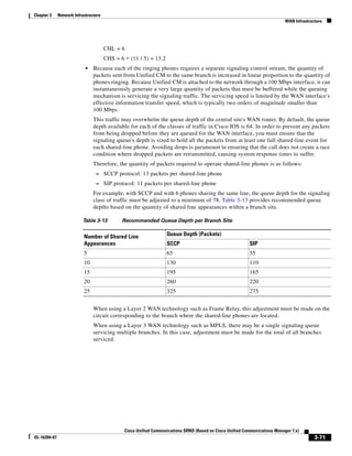 Chapter 3     Network Infrastructure
                                                                                                                             WAN Infrastructure




                                       CHL = 6
                                       CHS = 6 ∗ (11 / 5) = 13.2
                            •   Because each of the ringing phones requires a separate signaling control stream, the quantity of
                                packets sent from Unified CM to the same branch is increased in linear proportion to the quantity of
                                phones ringing. Because Unified CM is attached to the network through a 100 Mbps interface, it can
                                instantaneously generate a very large quantity of packets that must be buffered while the queuing
                                mechanism is servicing the signaling traffic. The servicing speed is limited by the WAN interface's
                                effective information transfer speed, which is typically two orders of magnitude smaller than
                                100 Mbps.
                                This traffic may overwhelm the queue depth of the central site's WAN router. By default, the queue
                                depth available for each of the classes of traffic in Cisco IOS is 64. In order to prevent any packets
                                from being dropped before they are queued for the WAN interface, you must ensure that the
                                signaling queue's depth is sized to hold all the packets from at least one full shared-line event for
                                each shared-line phone. Avoiding drops is paramount in ensuring that the call does not create a race
                                condition where dropped packets are retransmitted, causing system response times to suffer.
                                Therefore, the quantity of packets required to operate shared-line phones is as follows:
                                 – SCCP protocol: 13 packets per shared-line phone
                                 – SIP protocol: 11 packets per shared-line phone
                                For example, with SCCP and with 6 phones sharing the same line, the queue depth for the signaling
                                class of traffic must be adjusted to a minimum of 78. Table 3-13 provides recommended queue
                                depths based on the quantity of shared line appearances within a branch site.

                          Table 3-13          Recommended Queue Depth per Branch Site


                           Number of Shared Line                   Queue Depth (Packets)
                           Appearances                             SCCP                                    SIP
                           5                                       65                                      55
                           10                                      130                                     110
                           15                                      195                                     165
                           20                                      260                                     220
                           25                                      325                                     275


                                When using a Layer 2 WAN technology such as Frame Relay, this adjustment must be made on the
                                circuit corresponding to the branch where the shared-line phones are located.
                                When using a Layer 3 WAN technology such as MPLS, there may be a single signaling queue
                                servicing multiple branches. In this case, adjustment must be made for the total of all branches
                                serviced.




                                               Cisco Unified Communications SRND (Based on Cisco Unified Communications Manager 7.x)
OL-16394-07                                                                                                                                3-71
 