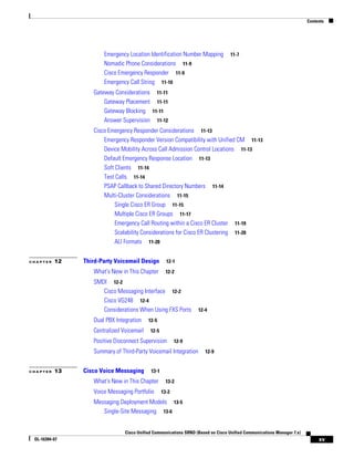 Contents




                      Emergency Location Identification Number Mapping            11-7
                      Nomadic Phone Considerations 11-9
                      Cisco Emergency Responder 11-9
                      Emergency Call String 11-10
                  Gateway Considerations 11-11
                      Gateway Placement 11-11
                      Gateway Blocking 11-11
                      Answer Supervision 11-12
                  Cisco Emergency Responder Considerations 11-13
                      Emergency Responder Version Compatibility with Unified CM 11-13
                      Device Mobility Across Call Admission Control Locations 11-13
                      Default Emergency Response Location 11-13
                      Soft Clients 11-14
                      Test Calls 11-14
                      PSAP Callback to Shared Directory Numbers 11-14
                      Multi-Cluster Considerations 11-15
                           Single Cisco ER Group 11-15
                           Multiple Cisco ER Groups 11-17
                           Emergency Call Routing within a Cisco ER Cluster 11-19
                           Scalability Considerations for Cisco ER Clustering 11-20
                           ALI Formats 11-20


CHAPTER   12   Third-Party Voicemail Design         12-1

                  What's New in This Chapter        12-2

                  SMDI 12-2
                     Cisco Messaging Interface 12-2
                     Cisco VG248 12-4
                     Considerations When Using FXS Ports          12-4

                  Dual PBX Integration    12-5

                  Centralized Voicemail    12-5

                  Positive Disconnect Supervision        12-9

                  Summary of Third-Party Voicemail Integration       12-9


CHAPTER   13   Cisco Voice Messaging       13-1

                  What's New in This Chapter        13-2

                  Voice Messaging Portfolio       13-2

                  Messaging Deployment Models 13-5
                     Single-Site Messaging 13-6


                               Cisco Unified Communications SRND (Based on Cisco Unified Communications Manager 7.x)
 OL-16394-07                                                                                                                xv
 