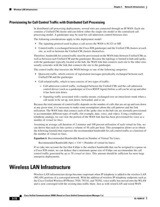 Chapter 3   Network Infrastructure
   Wireless LAN Infrastructure




Provisioning for Call Control Traffic with Distributed Call Processing
                         In distributed call processing deployments, several sites are connected through an IP WAN. Each site
                         contains a Unified CM cluster and can follow either the single-site model or the centralized call
                         processing model. A gatekeeper may be used for call admission control between sites.
                         The following considerations apply to this deployment model:
                           •     The signaling protocol used to place a call across the WAN is H.323 or SIP.
                           •     Control traffic is exchanged between the Cisco IOS gatekeeper and the Unified CM clusters at each
                                 site, as well as between the Unified CM clusters themselves.
                         Therefore, bandwidth for control traffic must be provisioned on the WAN links between Unified CMs as
                         well as between each Unified CM and the gatekeeper. Because the topology is limited to hub-and-spoke,
                         with the gatekeeper typically located at the hub, the WAN link that connects each site to the other sites
                         usually coincides with the link that connects the site to the gatekeeper.
                         The control traffic that traverses the WAN belongs to one of the following categories:
                           •     Quiescent traffic, which consists of registration messages periodically exchanged between each
                                 Unified CM and the gatekeeper
                           •     Call-related traffic, which in turn consists of two types of traffic:
                                  – Call admission control traffic, exchanged between the Unified CMs and the call admission
                                     control device (such as a gatekeeper or Cisco RSVP Agent) before a call can be set up and after
                                     it has been torn down.
                                  – Signaling traffic associated with a media stream, exchanged over an intercluster trunk when a
                                     call needs to be set up, torn down, forwarded, and so on.
                         Because the total amount of control traffic depends on the number of calls that are set up and torn down
                         at any given time, it is necessary to make some assumptions about the call patterns and the link
                         utilization. The WAN links that connect each of the spoke sites to the hub site are normally provisioned
                         to accommodate different types of traffic (for example, data, voice, and video). Using a traditional
                         telephony analogy, we can view the portion of the WAN link that has been provisioned for voice as a
                         number of virtual tie lines.
                         Assuming an average call duration of 2 minutes and 100 percent utilization of each virtual tie line, we
                         can derive that each tie line carries a volume of 30 calls per hour. This assumption allows us to obtain
                         the following formula that expresses the recommended bandwidth for call control traffic as a function of
                         the number of virtual tie lines.
                         Equation 6: Recommended Bandwidth Based on Number of Virtual Tie Lines.
                                 Recommended Bandwidth (bps) = 116 ∗ (Number of virtual tie lines)
                         If we take into account the fact that 8 kbps is the smallest bandwidth that can be assigned to a queue on
                         a Cisco IOS router, we can deduce that a minimum queue size of 8 kbps can accommodate the call
                         control traffic generated by up to 70 virtual tie lines. This amount should be sufficient for most large
                         enterprise deployments.



Wireless LAN Infrastructure
                         Wireless LAN infrastructure design becomes important when IP telephony is added to the wireless LAN
                         (WLAN) portions of a converged network. With the addition of wireless IP telephony endpoints such as
                         the Cisco Unified Wireless IP Phones 7920, 7921G, and 7925G, voice traffic has moved onto the WLAN
                         and is now converged with the existing data traffic there. Just as with wired LAN and wired WAN



              Cisco Unified Communications SRND (Based on Cisco Unified Communications Manager 7.x)
 3-72                                                                                                                          OL-16394-07
 