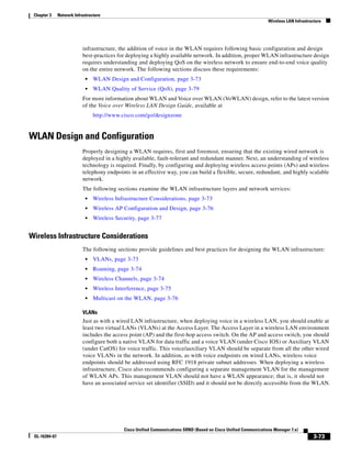 Chapter 3     Network Infrastructure
                                                                                                                   Wireless LAN Infrastructure




                           infrastructure, the addition of voice in the WLAN requires following basic configuration and design
                           best-practices for deploying a highly available network. In addition, proper WLAN infrastructure design
                           requires understanding and deploying QoS on the wireless network to ensure end-to-end voice quality
                           on the entire network. The following sections discuss these requirements:
                             •   WLAN Design and Configuration, page 3-73
                             •   WLAN Quality of Service (QoS), page 3-79
                           For more information about WLAN and Voice over WLAN (VoWLAN) design, refer to the latest version
                           of the Voice over Wireless LAN Design Guide, available at
                                 http://www.cisco.com/go/designzone


WLAN Design and Configuration
                           Properly designing a WLAN requires, first and foremost, ensuring that the existing wired network is
                           deployed in a highly available, fault-tolerant and redundant manner. Next, an understanding of wireless
                           technology is required. Finally, by configuring and deploying wireless access points (APs) and wireless
                           telephony endpoints in an effective way, you can build a flexible, secure, redundant, and highly scalable
                           network.
                           The following sections examine the WLAN infrastructure layers and network services:
                             •   Wireless Infrastructure Considerations, page 3-73
                             •   Wireless AP Configuration and Design, page 3-76
                             •   Wireless Security, page 3-77


Wireless Infrastructure Considerations
                           The following sections provide guidelines and best practices for designing the WLAN infrastructure:
                             •   VLANs, page 3-73
                             •   Roaming, page 3-74
                             •   Wireless Channels, page 3-74
                             •   Wireless Interference, page 3-75
                             •   Multicast on the WLAN, page 3-76

                           VLANs
                           Just as with a wired LAN infrastructure, when deploying voice in a wireless LAN, you should enable at
                           least two virtual LANs (VLANs) at the Access Layer. The Access Layer in a wireless LAN environment
                           includes the access point (AP) and the first-hop access switch. On the AP and access switch, you should
                           configure both a native VLAN for data traffic and a voice VLAN (under Cisco IOS) or Auxiliary VLAN
                           (under CatOS) for voice traffic. This voice/auxiliary VLAN should be separate from all the other wired
                           voice VLANs in the network. In addition, as with voice endpoints on wired LANs, wireless voice
                           endpoints should be addressed using RFC 1918 private subnet addresses. When deploying a wireless
                           infrastructure, Cisco also recommends configuring a separate management VLAN for the management
                           of WLAN APs. This management VLAN should not have a WLAN appearance; that is, it should not
                           have an associated service set identifier (SSID) and it should not be directly accessible from the WLAN.




                                             Cisco Unified Communications SRND (Based on Cisco Unified Communications Manager 7.x)
 OL-16394-07                                                                                                                              3-73
 