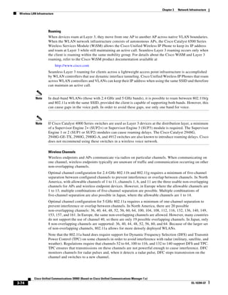 Chapter 3   Network Infrastructure
 Wireless LAN Infrastructure




                       Roaming
                       When devices roam at Layer 3, they move from one AP to another AP across native VLAN boundaries.
                       When the WLAN network infrastructure consists of autonomous APs, the Cisco Catalyst 6500 Series
                       Wireless Services Module (WiSM) allows the Cisco Unified Wireless IP Phone to keep its IP address
                       and roam at Layer 3 while still maintaining an active call. Seamless Layer 3 roaming occurs only when
                       the client is roaming within the same mobility group. For details about the Cisco WiSM and Layer 3
                       roaming, refer to the Cisco WiSM product documentation available at
                               http://www.cisco.com
                       Seamless Layer 3 roaming for clients across a lightweight access point infrastructure is accomplished
                       by WLAN controllers that use dynamic interface tunneling. Cisco Unified Wireless IP Phones that roam
                       across WLAN controllers and VLANs can keep their IP address when using the same SSID and therefore
                       can maintain an active call.


             Note      In dual-band WLANs (those with 2.4 GHz and 5 GHz bands), it is possible to roam between 802.11b/g
                       and 802.11a with the same SSID, provided the client is capable of supporting both bands. However, this
                       can cause gaps in the voice path. In order to avoid these gaps, use only one band for voice.



             Note      If Cisco Catalyst 4000 Series switches are used as Layer 3 devices at the distribution layer, a minimum
                       of a Supervisor Engine 2+ (SUP2+) or Supervisor Engine 3 (SUP3) module is required. The Supervisor
                       Engine 1 or 2 (SUP1 or SUP2) modules can cause roaming delays. The Cisco Catalyst 2948G,
                       2948G-GE-TX, 2980G, 2980G-A, and 4912 switches are also known to introduce roaming delays. Cisco
                       does not recommend using these switches in a wireless voice network.

                       Wireless Channels
                       Wireless endpoints and APs communicate via radios on particular channels. When communicating on
                       one channel, wireless endpoints typically are unaware of traffic and communication occurring on other
                       non-overlapping channels.
                       Optimal channel configuration for 2.4 GHz 802.11b and 802.11g requires a minimum of five-channel
                       separation between configured channels to prevent interference or overlap between channels. In North
                       America, with allowable channels of 1 to 11, channels 1, 6, and 11 are the three usable non-overlapping
                       channels for APs and wireless endpoint devices. However, in Europe where the allowable channels are
                       1 to 13, multiple combinations of five-channel separation are possible. Multiple combinations of
                       five-channel separation are also possible in Japan, where the allowable channels are 1 to 14.
                       Optimal channel configuration for 5 GHz 802.11a requires a minimum of one-channel separation to
                       prevent interference or overlap between channels. In North America, there are 20 possible
                       non-overlapping channels: 36, 40, 44, 48, 52, 56, 60, 64, 100, 104, 108, 112, 116, 132, 136, 140, 149,
                       153, 157, and 161. In Europe, the same non-overlapping channels are allowed. However, many countries
                       do not support the use of channel 40, so there are only 19 possible overlapping channels. In Japan, only
                       8 non-overlapping channels are supported: 36, 40, 44, 48, 52, 56, 60, and 64. Because of the larger set
                       of non-overlapping channels, 802.11a allows for more densely deployed WLANs.
                       Note that the 802.11a band does require support for Dynamic Frequency Selection (DFS) and Transmit
                       Power Control (TPC) on some channels in order to avoid interference with radar (military, satellite, and
                       weather). Regulations require that channels 52 to 64, 100 to 116, and 132 to 140 support DFS and TPC.
                       TPC ensures that transmissions on these channels are not powerful enough to cause interference. DFC
                       monitors channels for radar pulses and, when it detects a radar pulse, DFC stops transmission on the
                       channel and switches to a new channel.




            Cisco Unified Communications SRND (Based on Cisco Unified Communications Manager 7.x)
3-74                                                                                                                      OL-16394-07
 