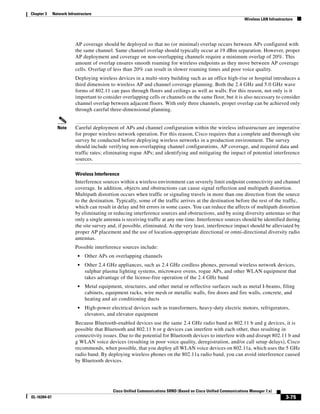 Chapter 3     Network Infrastructure
                                                                                                                   Wireless LAN Infrastructure




                          AP coverage should be deployed so that no (or minimal) overlap occurs between APs configured with
                          the same channel. Same channel overlap should typically occur at 19 dBm separation. However, proper
                          AP deployment and coverage on non-overlapping channels require a minimum overlap of 20%. This
                          amount of overlap ensures smooth roaming for wireless endpoints as they move between AP coverage
                          cells. Overlap of less than 20% can result in slower roaming times and poor voice quality.
                          Deploying wireless devices in a multi-story building such as an office high-rise or hospital introduces a
                          third dimension to wireless AP and channel coverage planning. Both the 2.4 GHz and 5.0 GHz wave
                          forms of 802.11 can pass through floors and ceilings as well as walls. For this reason, not only is it
                          important to consider overlapping cells or channels on the same floor, but it is also necessary to consider
                          channel overlap between adjacent floors. With only three channels, proper overlap can be achieved only
                          through careful three-dimensional planning.


                Note      Careful deployment of APs and channel configuration within the wireless infrastructure are imperative
                          for proper wireless network operation. For this reason, Cisco requires that a complete and thorough site
                          survey be conducted before deploying wireless networks in a production environment. The survey
                          should include verifying non-overlapping channel configurations, AP coverage, and required data and
                          traffic rates; eliminating rogue APs; and identifying and mitigating the impact of potential interference
                          sources.

                          Wireless Interference
                          Interference sources within a wireless environment can severely limit endpoint connectivity and channel
                          coverage. In addition, objects and obstructions can cause signal reflection and multipath distortion.
                          Multipath distortion occurs when traffic or signaling travels in more than one direction from the source
                          to the destination. Typically, some of the traffic arrives at the destination before the rest of the traffic,
                          which can result in delay and bit errors in some cases. You can reduce the affects of multipath distortion
                          by eliminating or reducing interference sources and obstructions, and by using diversity antennas so that
                          only a single antenna is receiving traffic at any one time. Interference sources should be identified during
                          the site survey and, if possible, eliminated. At the very least, interference impact should be alleviated by
                          proper AP placement and the use of location-appropriate directional or omni-directional diversity radio
                          antennas.
                          Possible interference sources include:
                            •   Other APs on overlapping channels
                            •   Other 2.4 GHz appliances, such as 2.4 GHz cordless phones, personal wireless network devices,
                                sulphur plasma lighting systems, microwave ovens, rogue APs, and other WLAN equipment that
                                takes advantage of the license-free operation of the 2.4 GHz band
                            •   Metal equipment, structures, and other metal or reflective surfaces such as metal I-beams, filing
                                cabinets, equipment racks, wire mesh or metallic walls, fire doors and fire walls, concrete, and
                                heating and air conditioning ducts
                            •   High-power electrical devices such as transformers, heavy-duty electric motors, refrigerators,
                                elevators, and elevator equipment
                          Because Bluetooth-enabled devices use the same 2.4 GHz radio band as 802.11 b and g devices, it is
                          possible that Bluetooth and 802.11 b or g devices can interfere with each other, thus resulting in
                          connectivity issues. Due to the potential for Bluetooth devices to interfere with and disrupt 802.11 b and
                          g WLAN voice devices (resulting in poor voice quality, deregistration, and/or call setup delays), Cisco
                          recommends, when possible, that you deploy all WLAN voice devices on 802.11a, which uses the 5 GHz
                          radio band. By deploying wireless phones on the 802.11a radio band, you can avoid interference caused
                          by Bluetooth devices.




                                             Cisco Unified Communications SRND (Based on Cisco Unified Communications Manager 7.x)
OL-16394-07                                                                                                                               3-75
 
