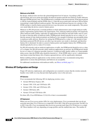 Chapter 3   Network Infrastructure
  Wireless LAN Infrastructure




                        Multicast on the WLAN
                        By design, multicast does not have the acknowledgement level of unicast. According to 802.11
                        specifications, the access point must buffer all multicast packets until the next Delivery Traffic Indicator
                        Message (DTIM) period is met. The DTIM period is a multiple of the beacon period. If the beacon period
                        is 100 ms (typical default) and the DTIM value is 2, then the access point must wait up to 200 ms before
                        transmitting a single buffered multicast packet. The time period between beacons (as a product of the
                        DTIM setting) is used by battery-powered devices to go into power save mode temporarily. This power
                        save mode helps the device conserve battery power.
                        Multicast on WLAN presents a twofold problem in which administrators must weigh multicast traffic
                        quality requirements against battery life requirements. First, delaying multicast packets will negatively
                        affect multicast traffic quality, especially for applications that multicast real-time traffic such as voice.
                        In order to limit the delay of multicast traffic, DTIM periods should typically be set to a value of 1 so
                        that the amount of time multicast packets are buffered is low enough to eliminate any perceptible delay
                        in multicast traffic delivery. However, by setting the DTIM period to a value of 1, the amount of time
                        that battery-powered WLAN devices are able to go into power save mode is shortened, and therefore
                        battery life is shortened. In order to conserve battery power and lengthen battery life, DTIM periods
                        should typically be set to a value of 2 or more.
                        For WLAN networks with no multicast applications or traffic, the DTIM period should be set to a value
                        of 2 or higher. For WLAN networks where multicast applications are present, the DTIM period should
                        be set to a value of 2 whenever possible; however, if multicast traffic quality suffers or if unacceptable
                        delay occurs, then the DTIM value should be lowered to 1. If the DTIM value is set to 1, administrators
                        must keep in mind that battery life of battery-operated devices will be significantly shortened.
                        Before enabling multicast applications on the wireless network, Cisco recommends testing these
                        applications to ensure that performance and behavior are acceptable.
                        For additional considerations with multicast traffic, see Music on Hold, page 7-1.


Wireless AP Configuration and Design
                        Proper AP selection, deployment, and configuration are essential to ensure that the wireless network
                        handles voice traffic in a way that provides high-quality voice to the end users.

                        AP Selection
                        Cisco recommends the following APs for deploying wireless voice:
                          •     Aironet 500 Series Express APs
                          •     Aironet 1100, 1130, and 1140 Series APs
                          •     Aironet 1230, 1240, and 1250 Series APs
                          •     Aironet 1300 Series APs
                          •     Aironet 1510 and 1520 Series APs
                        For these APs, Cisco IOS Release 12.3(4) JA or later is recommended.

                        AP Deployment
                        When you use Cisco access points (APs) for voice deployments, Cisco recommends that you do not
                        associate more than 15 to 25 devices to a single 802.11b or 802.11b/g AP at any given time. For 802.11a
                        or 802.11a/g APs, Cisco recommends that you do not associate more than 45 to 50 devices to a single
                        AP. These numbers will vary depending on usage profiles and the enabled data rates. The number of




             Cisco Unified Communications SRND (Based on Cisco Unified Communications Manager 7.x)
 3-76                                                                                                                      OL-16394-07
 