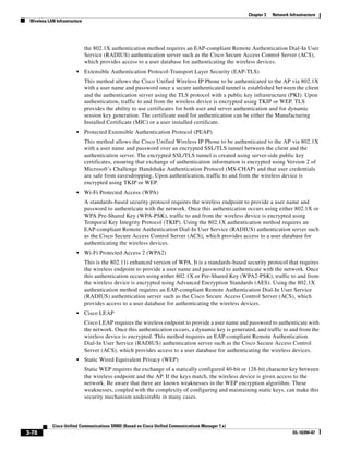 Chapter 3   Network Infrastructure
 Wireless LAN Infrastructure




                               the 802.1X authentication method requires an EAP-compliant Remote Authentication Dial-In User
                               Service (RADIUS) authentication server such as the Cisco Secure Access Control Server (ACS),
                               which provides access to a user database for authenticating the wireless devices.
                         •     Extensible Authentication Protocol-Transport Layer Security (EAP-TLS)
                               This method allows the Cisco Unified Wireless IP Phone to be authenticated to the AP via 802.1X
                               with a user name and password once a secure authenticated tunnel is established between the client
                               and the authentication server using the TLS protocol with a public key infrastructure (PKI). Upon
                               authentication, traffic to and from the wireless device is encrypted using TKIP or WEP. TLS
                               provides the ability to use certificates for both user and server authentication and for dynamic
                               session key generation. The certificate used for authentication can be either the Manufacturing
                               Installed Certificate (MIC) or a user installed certificate.
                         •     Protected Extensible Authentication Protocol (PEAP)
                               This method allows the Cisco Unified Wireless IP Phone to be authenticated to the AP via 802.1X
                               with a user name and password over an encrypted SSL/TLS tunnel between the client and the
                               authentication server. The encrypted SSL/TLS tunnel is created using server-side public key
                               certificates, ensuring that exchange of authentication information is encrypted using Version 2 of
                               Microsoft’s Challenge Handshake Authentication Protocol (MS-CHAP) and that user credentials
                               are safe from eavesdropping. Upon authentication, traffic to and from the wireless device is
                               encrypted using TKIP or WEP.
                         •     Wi-Fi Protected Access (WPA)
                               A standards-based security protocol requires the wireless endpoint to provide a user name and
                               password to authenticate with the network. Once this authentication occurs using either 802.1X or
                               WPA Pre-Shared Key (WPA-PSK), traffic to and from the wireless device is encrypted using
                               Temporal Key Integrity Protocol (TKIP). Using the 802.1X authentication method requires an
                               EAP-compliant Remote Authentication Dial-In User Service (RADIUS) authentication server such
                               as the Cisco Secure Access Control Server (ACS), which provides access to a user database for
                               authenticating the wireless devices.
                         •     Wi-Fi Protected Access 2 (WPA2)
                               This is the 802.11i enhanced version of WPA. It is a standards-based security protocol that requires
                               the wireless endpoint to provide a user name and password to authenticate with the network. Once
                               this authentication occurs using either 802.1X or Pre-Shared Key (WPA2-PSK), traffic to and from
                               the wireless device is encrypted using Advanced Encryption Standards (AES). Using the 802.1X
                               authentication method requires an EAP-compliant Remote Authentication Dial-In User Service
                               (RADIUS) authentication server such as the Cisco Secure Access Control Server (ACS), which
                               provides access to a user database for authenticating the wireless devices.
                         •     Cisco LEAP
                               Cisco LEAP requires the wireless endpoint to provide a user name and password to authenticate with
                               the network. Once this authentication occurs, a dynamic key is generated, and traffic to and from the
                               wireless device is encrypted. This method requires an EAP-compliant Remote Authentication
                               Dial-In User Service (RADIUS) authentication server such as the Cisco Secure Access Control
                               Server (ACS), which provides access to a user database for authenticating the wireless devices.
                         •     Static Wired Equivalent Privacy (WEP)
                               Static WEP requires the exchange of a statically configured 40-bit or 128-bit character key between
                               the wireless endpoint and the AP. If the keys match, the wireless device is given access to the
                               network. Be aware that there are known weaknesses in the WEP encryption algorithm. These
                               weaknesses, coupled with the complexity of configuring and maintaining static keys, can make this
                               security mechanism undesirable in many cases.




            Cisco Unified Communications SRND (Based on Cisco Unified Communications Manager 7.x)
3-78                                                                                                                       OL-16394-07
 
