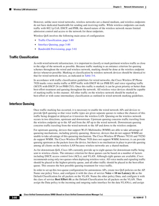 Chapter 3   Network Infrastructure
   Wireless LAN Infrastructure




                         However, unlike most wired networks, wireless networks are a shared medium, and wireless endpoints
                         do not have dedicated bandwidth for sending and receiving traffic. While wireless endpoints can mark
                         traffic with 802.1p CoS, DSCP, and PHB, the shared nature of the wireless network means limited
                         admission control and access to the network for these endpoints.
                         Wireless QoS involves the following main areas of configuration:
                           •     Traffic Classification, page 3-80
                           •     Interface Queuing, page 3-80
                           •     Bandwidth Provisioning, page 3-81


Traffic Classification
                         As with wired network infrastructure, it is important to classify or mark pertinent wireless traffic as close
                         to the edge of the network as possible. Because traffic marking is an entrance criterion for queuing
                         schemes throughout the wired and wireless network, marking should be done at the wireless endpoint
                         device whenever possible. Marking or classification by wireless network devices should be identical to
                         that for wired network devices, as indicated in Table 3-6.
                         In accordance with traffic classification guidelines for wired networks, the Cisco Wireless IP Phone
                         7920 marks voice media traffic or RTP traffic with DSCP 46 (or PHB EF) and voice signaling traffic
                         (SCCP) with DSCP 24 (or PHB CS3). Once this traffic is marked, it can be given priority or better than
                         best-effort treatment and queuing throughout the network. All wireless voice devices should be capable
                         of marking traffic in this manner. All other traffic on the wireless network should be marked as
                         best-effort or with some intermediary classification as outlined in wired network marking guidelines.


Interface Queuing
                         Once traffic marking has occurred, it is necessary to enable the wired network APs and devices to
                         provide QoS queuing so that voice traffic types are given separate queues to reduce the chances of this
                         traffic being dropped or delayed as it traverses the wireless LAN. Queuing on the wireless network
                         occurs in two directions, upstream and downstream. Upstream queuing concerns traffic traveling from
                         the wireless endpoint up to the AP and from the AP up to the wired network. Downstream queuing
                         concerns traffic traveling from the wired network to the AP and down to the wireless endpoint.
                         For upstream queuing, devices that support Wi-Fi Multimedia (WMM) are able to take advantage of
                         queueing mechanisms, including priority queueing. However, devices that do not support WMM are
                         unable to take advantage of this queueing mechanism. The Cisco Wireless IP Phones 7921G and 7925G
                         do support WMM. The Cisco Wireless IP Phone 7920 does not support WMM; however, it can provide
                         queuing upstream as the packets leave the device, but there is no mechanism in place to provide queuing
                         among all clients on the wireless LAN because wireless networks are a shared medium.
                         As for downstream QoS, Cisco APs currently provide up to eight queues for downstream traffic being
                         sent to wireless clients. The entrance criterion for these queues can be based on a number of factors
                         including DSCP, access control lists (ACLs), and VLAN. Although eight queues are available, Cisco
                         recommends using only two queues when deploying wireless voice. All voice media and signaling traffic
                         should be placed in the highest-priority queue, and all other traffic should be placed in the best-effort
                         queue. This ensures the best possible queuing treatment for voice traffic.
                         In order to set up this two-queue configuration for autonomous APs, create two QoS policies on the AP.
                         Name one policy Voice, and configure it with the class of service Voice < 10 ms Latency (6) as the
                         Default Classification for all packets on the VLAN. Name the other policy Data, and configure it with
                         the class of service Best Effort (0) as the Default Classification for all packets on the VLAN. Then
                         assign the Data policy to the incoming and outgoing radio interface for the data VLAN(s), and assign



              Cisco Unified Communications SRND (Based on Cisco Unified Communications Manager 7.x)
 3-80                                                                                                                       OL-16394-07
 
