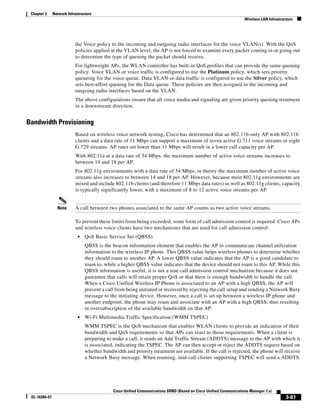 Chapter 3     Network Infrastructure
                                                                                                                    Wireless LAN Infrastructure




                           the Voice policy to the incoming and outgoing radio interfaces for the voice VLAN(s). With the QoS
                           policies applied at the VLAN level, the AP is not forced to examine every packet coming in or going out
                           to determine the type of queuing the packet should receive.
                           For lightweight APs, the WLAN controller has built-in QoS profiles that can provide the same queuing
                           policy. Voice VLAN or voice traffic is configured to use the Platinum policy, which sets priority
                           queueing for the voice queue. Data VLAN or data traffic is configured to use the Silver policy, which
                           sets best-effort queuing for the Data queue. These policies are then assigned to the incoming and
                           outgoing radio interfaces based on the VLAN.
                           The above configurations ensure that all voice media and signaling are given priority queuing treatment
                           in a downstream direction.


Bandwidth Provisioning
                           Based on wireless voice network testing, Cisco has determined that an 802.11b-only AP with 802.11b
                           clients and a data rate of 11 Mbps can support a maximum of seven active G.711 voice streams or eight
                           G.729 streams. AP rates set lower than 11 Mbps will result in a lower call capacity per AP.
                           With 802.11a at a data rate of 54 Mbps, the maximum number of active voice streams increases to
                           between 14 and 18 per AP.
                           For 802.11g environments with a data rate of 54 Mbps, in theory the maximum number of active voice
                           streams also increases to between 14 and 18 per AP. However, because most 802.11g environments are
                           mixed and include 802.11b clients (and therefore 11 Mbps data rates) as well as 802.11g clients, capacity
                           is typically significantly lower, with a maximum of 8 to 12 active voice streams per AP.


                 Note      A call between two phones associated to the same AP counts as two active voice streams.

                           To prevent these limits from being exceeded, some form of call admission control is required. Cisco APs
                           and wireless voice clients have two mechanisms that are used for call admission control:
                             •   QoS Basic Service Set (QBSS)
                                 QBSS is the beacon information element that enables the AP to communicate channel utilization
                                 information to the wireless IP phone. This QBSS value helps wireless phones to determine whether
                                 they should roam to another AP. A lower QBSS value indicates that the AP is a good candidate to
                                 roam to, while a higher QBSS value indicates that the device should not roam to this AP. While this
                                 QBSS information is useful, it is not a true call admission control mechanism because it does not
                                 guarantee that calls will retain proper QoS or that there is enough bandwidth to handle the call.
                                 When a Cisco Unified Wireless IP Phone is associated to an AP with a high QBSS, the AP will
                                 prevent a call from being initiated or received by rejecting the call setup and sending a Network Busy
                                 message to the initiating device. However, once a call is set up between a wireless IP phone and
                                 another endpoint, the phone may roam and associate with an AP with a high QBSS, thus resulting
                                 in oversubscription of the available bandwidth on that AP.
                             •   Wi-Fi Multimedia Traffic Specification (WMM TSPEC)
                                 WMM TSPEC is the QoS mechanism that enables WLAN clients to provide an indication of their
                                 bandwidth and QoS requirements so that APs can react to those requirements. When a client is
                                 preparing to make a call, it sends an Add Traffic Stream (ADDTS) message to the AP with which it
                                 is associated, indicating the TSPEC. The AP can then accept or reject the ADDTS request based on
                                 whether bandwidth and priority treatment are available. If the call is rejected, the phone will receive
                                 a Network Busy message. When roaming, mid-call clients supporting TSPEC will send a ADDTS




                                              Cisco Unified Communications SRND (Based on Cisco Unified Communications Manager 7.x)
 OL-16394-07                                                                                                                               3-81
 