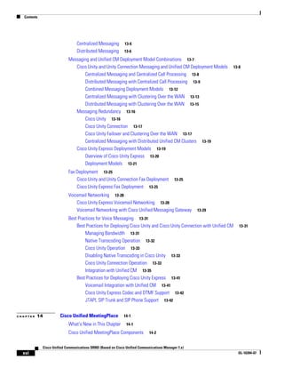 Contents




                                 Centralized Messaging        13-6
                                 Distributed Messaging        13-6

                            Messaging and Unified CM Deployment Model Combinations 13-7
                               Cisco Unity and Unity Connection Messaging and Unified CM Deployment Models        13-8
                                   Centralized Messaging and Centralized Call Processing 13-8
                                   Distributed Messaging with Centralized Call Processing 13-9
                                   Combined Messaging Deployment Models 13-12
                                   Centralized Messaging with Clustering Over the WAN 13-13
                                   Distributed Messaging with Clustering Over the WAN 13-15
                               Messaging Redundancy 13-16
                                   Cisco Unity 13-16
                                   Cisco Unity Connection 13-17
                                   Cisco Unity Failover and Clustering Over the WAN 13-17
                                   Centralized Messaging with Distributed Unified CM Clusters 13-19
                               Cisco Unity Express Deployment Models 13-19
                                   Overview of Cisco Unity Express 13-20
                                   Deployment Models 13-21
                            Fax Deployment 13-25
                                Cisco Unity and Unity Connection Fax Deployment             13-25
                                Cisco Unity Express Fax Deployment 13-25
                            Voicemail Networking 13-28
                                Cisco Unity Express Voicemail Networking 13-28
                                Voicemail Networking with Cisco Unified Messaging Gateway            13-29

                            Best Practices for Voice Messaging 13-31
                                Best Practices for Deploying Cisco Unity and Cisco Unity Connection with Unified CM   13-31
                                     Managing Bandwidth 13-31
                                     Native Transcoding Operation 13-32
                                     Cisco Unity Operation 13-33
                                     Disabling Native Transcoding in Cisco Unity 13-33
                                     Cisco Unity Connection Operation 13-33
                                     Integration with Unified CM 13-35
                                Best Practices for Deploying Cisco Unity Express 13-41
                                     Voicemail Integration with Unified CM 13-41
                                     Cisco Unity Express Codec and DTMF Support 13-42
                                     JTAPI, SIP Trunk and SIP Phone Support 13-42


CHAPTER   14           Cisco Unified MeetingPlace            14-1

                            What’s New in This Chapter         14-1

                            Cisco Unified MeetingPlace Components            14-2


             Cisco Unified Communications SRND (Based on Cisco Unified Communications Manager 7.x)
  xvi                                                                                                                 OL-16394-07
 