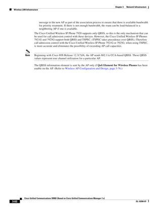 Chapter 3   Network Infrastructure
 Wireless LAN Infrastructure




                               message to the new AP as part of the association process to ensure that there is available bandwidth
                               for priority treatment. If there is not enough bandwidth, the roam can be load-balanced to a
                               neighboring AP if one is available.
                       The Cisco Unified Wireless IP Phone 7920 supports only QBSS, so this is the only mechanism that can
                       be used for call admission control with these devices. However, the Cisco Unified Wireless IP Phones
                       7921G and 7925G support both QBSS and TSPEC. (TSPEC takes precedence over QBSS.) Therefore
                       call admission control with the Cisco Unified Wireless IP Phone 7921G or 7925G, when using TSPEC,
                       is more accurate and eliminates the possibility of exceeding AP call capacities.


             Note      Beginning with Cisco IOS Release 12.3(7)JA, the AP sends 802.11e CCA-based QBSS. These QBSS
                       values represent true channel utilization for a particular AP.

                       The QBSS information element is sent by the AP only if QoS Element for Wireless Phones has been
                       enable on the AP. (Refer to Wireless AP Configuration and Design, page 3-76.)




            Cisco Unified Communications SRND (Based on Cisco Unified Communications Manager 7.x)
3-82                                                                                                                       OL-16394-07
 
