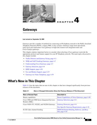 CH A P T E R                  4
               Gateways

               Last revised on: September 18, 2009


               Gateways provide a number of methods for connecting an IP telephony network to the Public Switched
               Telephone Network (PSTN), a legacy PBX, or key systems. Gateways range from specialized,
               entry-level and stand-alone voice gateways to high-end, feature-rich integrated router and
               Cisco Catalyst gateways.
               This chapter explains important factors to consider when selecting a Cisco gateway to provide the
               appropriate protocol and feature support for your IP Telephony network. The main topics discussed in
               this chapter include:
                •   Traffic Patterns and Gateway Sizing, page 4-2
                •   TDM and VoIP Trunking Gateways, page 4-7
                •   Understanding Cisco Gateways, page 4-7
                •   Gateway Selection, page 4-8
                •   QSIG Support, page 4-26
                •   Fax and Modem Support, page 4-27
                •   Gateways for Video Telephony, page 4-39



What's New in This Chapter
               Table 4-1 lists the topics that are new in this chapter or that have changed significantly from previous
               releases of this document.

               Table 4-1        New or Changed Information Since the Previous Release of This Document

               New or Revised Topic                                      Described in:
               Bearer capabilities                                       Bearer Capabilities of Voice Gateways, page 4-48
               Cisco 2900 and 3900 Series Integrated Services            Gateway Selection, page 4-8
               Routers (ISRs)
               Cisco VGD-1T3, VG202, and VG204 Gateways                  Gateway Protocols, page 4-9
                                                                         Site-Specific Gateway Requirements, page 4-18
               H.320 video channel bonding                               ISDN B-Channel Binding, Rollover, and Busy
                                                                         Out, page 4-45



                                 Cisco Unified Communications SRND (Based on Cisco Unified Communications Manager 7.x)
 OL-16394-07                                                                                                             4-1
 