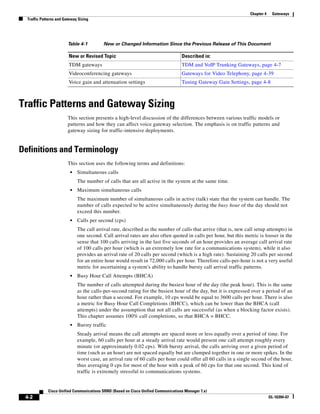 Chapter 4    Gateways
  Traffic Patterns and Gateway Sizing




                         Table 4-1        New or Changed Information Since the Previous Release of This Document

                         New or Revised Topic                                       Described in:
                         TDM gateways                                               TDM and VoIP Trunking Gateways, page 4-7
                         Videoconferencing gateways                                 Gateways for Video Telephony, page 4-39
                         Voice gain and attenuation settings                        Tuning Gateway Gain Settings, page 4-8



Traffic Patterns and Gateway Sizing
                         This section presents a high-level discussion of the differences between various traffic models or
                         patterns and how they can affect voice gateway selection. The emphasis is on traffic patterns and
                         gateway sizing for traffic-intensive deployments.


Definitions and Terminology
                         This section uses the following terms and definitions:
                          •   Simultaneous calls
                              The number of calls that are all active in the system at the same time.
                          •   Maximum simultaneous calls
                              The maximum number of simultaneous calls in active (talk) state that the system can handle. The
                              number of calls expected to be active simultaneously during the busy hour of the day should not
                              exceed this number.
                          •   Calls per second (cps)
                              The call arrival rate, described as the number of calls that arrive (that is, new call setup attempts) in
                              one second. Call arrival rates are also often quoted in calls per hour, but this metric is looser in the
                              sense that 100 calls arriving in the last five seconds of an hour provides an average call arrival rate
                              of 100 calls per hour (which is an extremely low rate for a communications system), while it also
                              provides an arrival rate of 20 calls per second (which is a high rate). Sustaining 20 calls per second
                              for an entire hour would result in 72,000 calls per hour. Therefore calls-per-hour is not a very useful
                              metric for ascertaining a system's ability to handle bursty call arrival traffic patterns.
                          •   Busy Hour Call Attempts (BHCA)
                              The number of calls attempted during the busiest hour of the day (the peak hour). This is the same
                              as the calls-per-second rating for the busiest hour of the day, but it is expressed over a period of an
                              hour rather than a second. For example, 10 cps would be equal to 3600 calls per hour. There is also
                              a metric for Busy Hour Call Completions (BHCC), which can be lower than the BHCA (call
                              attempts) under the assumption that not all calls are successful (as when a blocking factor exists).
                              This chapter assumes 100% call completions, so that BHCA = BHCC.
                          •   Bursty traffic
                              Steady arrival means the call attempts are spaced more or less equally over a period of time. For
                              example, 60 calls per hour at a steady arrival rate would present one call attempt roughly every
                              minute (or approximately 0.02 cps). With bursty arrival, the calls arriving over a given period of
                              time (such as an hour) are not spaced equally but are clumped together in one or more spikes. In the
                              worst case, an arrival rate of 60 calls per hour could offer all 60 calls in a single second of the hour,
                              thus averaging 0 cps for most of the hour with a peak of 60 cps for that one second. This kind of
                              traffic is extremely stressful to communications systems.


             Cisco Unified Communications SRND (Based on Cisco Unified Communications Manager 7.x)
 4-2                                                                                                                          OL-16394-07
 