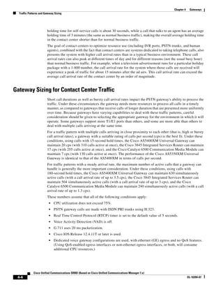 Chapter 4    Gateways
  Traffic Patterns and Gateway Sizing




                         holding time for self-service calls is about 30 seconds, while a call that talks to an agent has an average
                         holding time of 3 minutes (the same as normal business traffic), making the overall average holding time
                         in the contact center shorter than for normal business traffic.
                         The goal of contact centers to optimize resource use (including IVR ports, PSTN trunks, and human
                         agents), combined with the fact that contact centers are systems dedicated to taking telephone calls, also
                         presents the system with higher call arrival rates than in a typical business environment. These call
                         arrival rates can also peak at different times of day and for different reasons (not the usual busy hour)
                         than normal business traffic. For example, when a television advertisement runs for a particular holiday
                         package with a 1-800 number, the call arrival rate for the system where those calls are received will
                         experience a peak of traffic for about 15 minutes after the ad airs. This call arrival rate can exceed the
                         average call arrival rate of the contact center by an order of magnitude.


Gateway Sizing for Contact Center Traffic
                         Short call durations as well as bursty call arrival rates impact the PSTN gateway's ability to process the
                         traffic. Under these circumstances the gateway needs more resources to process all calls in a timely
                         manner, as compared to gateways that receive calls of longer duration that are presented more uniformly
                         over time. Because gateways have varying capabilities to deal with these traffic patterns, careful
                         consideration should be given to selecting the appropriate gateway for the environment in which it will
                         operate. Some gateways support more T1/E1 ports than others, and some are more able than others to
                         deal with multiple calls arriving at the same time.
                         For a traffic pattern with multiple calls arriving in close proximity to each other (that is, high or bursty
                         call arrival rates), a gateway with a suitable rating of calls per second (cps) is the best fit. Under these
                         conditions, using calls with 15-second hold times, the Cisco AS5400XM Universal Gateway can
                         maintain 20 cps (with 310 calls active at once), the Cisco 3845 Integrated Services Router can maintain
                         17 cps (with 255 calls active at once), and the Cisco Catalyst 6500 Communication Media Module can
                         maintain 7 cps (with 130 calls active at once). The performance of the Cisco AS5350XM Universal
                         Gateway is identical to that of the AS5400XM in terms of calls per second.
                         For traffic patterns with a steady arrival rate, the maximum number of active calls that a gateway can
                         handle is generally the more important consideration. Under these conditions, using calls with
                         180-second hold times, the Cisco AS5400XM Universal Gateway can maintain 630 simultaneously
                         active calls (with a call arrival rate of up to 3.5 cps), the Cisco 3845 Integrated Services Router can
                         maintain 504 simultaneously active calls (with a call arrival rate of up to 3 cps), and the Cisco
                         Catalyst 6500 Communication Media Module can maintain 240 simultaneously active calls (with a call
                         arrival rate of up to 1.3 cps).
                         These numbers assume that all of the following conditions apply:
                          •   CPU utilization does not exceed 75%.
                          •   PSTN gateway calls are made with ISDN PRI trunks using H.323.
                          •   Real Time Control Protocol (RTCP) timer is set to the default value of 5 seconds.
                          •   Voice Activity Detection (VAD) is off.
                          •   G.711 uses 20 ms packetization.
                          •   Cisco IOS Release 12.4.11T or later is used.
                          •   Dedicated voice gateway configurations are used, with ethernet (GE) egress and no QoS features.
                              (Using QoS-enabled egress interfaces or non-ethernet egress interfaces, or both, will consume
                              additional CPU resources.)




             Cisco Unified Communications SRND (Based on Cisco Unified Communications Manager 7.x)
 4-4                                                                                                                        OL-16394-07
 