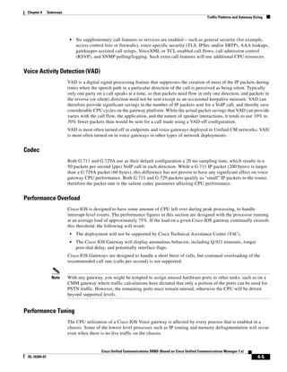 Chapter 4     Gateways
                                                                                                          Traffic Patterns and Gateway Sizing




                           •   No supplementary call features or services are enabled – such as general security (for example,
                               access control lists or firewalls), voice-specific security (TLS, IPSec and/or SRTP), AAA lookups,
                               gatekeeper-assisted call setups, VoiceXML or TCL-enabled call flows, call admission control
                               (RSVP), and SNMP polling/logging. Such extra call features will use additional CPU resources.


Voice Activity Detection (VAD)
                          VAD is a digital signal processing feature that suppresses the creation of most of the IP packets during
                          times when the speech path in a particular direction of the call is perceived as being silent. Typically
                          only one party on a call speaks at a time, so that packets need flow in only one direction, and packets in
                          the reverse (or silent) direction need not be sent except as an occasional keepalive measure. VAD can
                          therefore provide significant savings in the number of IP packets sent for a VoIP call, and thereby save
                          considerable CPU cycles on the gateway platform. While the actual packet savings that VAD can provide
                          varies with the call flow, the application, and the nature of speaker interactions, it tends to use 10% to
                          30% fewer packets than would be sent for a call made using a VAD-off configuration.
                          VAD is most often turned off in endpoints and voice gateways deployed in Unified CM networks; VAD
                          is most often turned on in voice gateways in other types of network deployments.


Codec
                          Both G.711 and G.729A use as their default configuration a 20 ms sampling time, which results in a
                          50 packets per second (pps) VoIP call in each direction. While a G.711 IP packet (200 bytes) is larger
                          than a G.729A packet (60 bytes), this difference has not proven to have any significant effect on voice
                          gateway CPU performance. Both G.711 and G.729 packets qualify as "small" IP packets to the router,
                          therefore the packet rate is the salient codec parameter affecting CPU performance.


Performance Overload
                          Cisco IOS is designed to have some amount of CPU left over during peak processing, to handle
                          interrupt-level events. The performance figures in this section are designed with the processor running
                          at an average load of approximately 75%. If the load on a given Cisco IOS gateway continually exceeds
                          this threshold, the following will result:
                           •   The deployment will not be supported by Cisco Technical Assistance Center (TAC).
                           •   The Cisco IOS Gateway will display anomalous behavior, including Q.921 timeouts, longer
                               post-dial delay, and potentially interface flaps.
                          Cisco IOS Gateways are designed to handle a short burst of calls, but continual overloading of the
                          recommended call rate (calls per second) is not supported.


                 Note     With any gateway, you might be tempted to assign unused hardware ports to other tasks, such as on a
                          CMM gateway where traffic calculations have dictated that only a portion of the ports can be used for
                          PSTN traffic. However, the remaining ports must remain unused, otherwise the CPU will be driven
                          beyond supported levels.


Performance Tuning
                          The CPU utilization of a Cisco IOS Voice gateway is affected by every process that is enabled in a
                          chassis. Some of the lowest level processes such as IP routing and memory defragmentation will occur
                          even when there is no live traffic on the chassis.


                                           Cisco Unified Communications SRND (Based on Cisco Unified Communications Manager 7.x)
 OL-16394-07                                                                                                                             4-5
 
