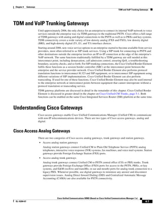 Chapter 4     Gateways
                                                                                                            TDM and VoIP Trunking Gateways




TDM and VoIP Trunking Gateways
                          Until approximately 2006, the only choice for an enterprise to connect its internal VoIP network to voice
                          services outside the enterprise was via TDM gateways to the traditional PSTN. Cisco offers a full range
                          of TDM gateways with analog and digital connections to the PSTN as well as to PBXs and key systems.
                          TDM connectivity covers a wide variety of low-density analog (FXS and FXO), low density digital
                          (BRI), and high-density digital (T1, E1, and T3) interface choices.
                          Starting around 2006, new voice service options to an enterprise started to become available from service
                          providers, most often referred to as SIP trunk services. Using a SIP trunk for connecting to PSTN and
                          other destinations outside the enterprise involves an IP-to-IP connection at the edge of the enterprise's
                          VoIP network. The same functions traditionally fulfilled by a TDM gateway are still needed at this
                          interconnect point, including demarcation, call admission control, ensuring QoS, a troubleshooting
                          boundary, security checks, and so forth. For SIP trunking connections, the Cisco Unified Border Element
                          fulfils these functions as a session border controller (SBC) at the interconnect point between the
                          enterprise and the service provider network. Cisco Unified Border Element also performs protocol
                          translation functions to interconnect H.323 and SIP equipment, or to interconnect SIP equipment using
                          different variations of SIP implementations. Cisco Unified Border Element can also perform
                          transcoding. If used for one of these functions, Cisco Unified Border Element may also be used internal
                          to the enterprise network at interconnect points between equipment that cannot interoperate without a
                          protocol translation or transcoding service.
                          TDM gateway platforms are discussed in detail in the remainder of this chapter. Cisco Unified Border
                          Element is discussed in greater detail in the chapter on Cisco Unified CM Trunks, page 5-1. Both
                          functions can be enabled on the same Cisco Integrated Services Router (ISR) platform at the same time.



Understanding Cisco Gateways
                          Cisco access gateways enable Cisco Unified Communications Manager (Unified CM) to communicate
                          with non-IP telecommunications devices. There are two types of Cisco access gateways, analog and
                          digital.


Cisco Access Analog Gateways
                          There are two categories of Cisco access analog gateways, trunk gateways and station gateways.
                           •   Access analog station gateways
                               Analog station gateways connect Unified CM to Plain Old Telephone Service (POTS) analog
                               telephones, interactive voice response (IVR) systems, fax machines, and voice mail systems. Station
                               gateways provide Foreign Exchange Station (FXS) ports.
                           •   Access analog trunk gateways
                               Analog trunk gateways connect Unified CM to PSTN central office (CO) or PBX trunks. Trunk
                               gateways provide Foreign Exchange Office (FXO) ports for access to the PSTN, PBXs, or key
                               systems, and E&M (recEive and transMit, or ear and mouth) ports for analog trunk connection to a
                               legacy PBX. Whenever possible, use digital gateways to minimize any answer and disconnect
                               supervision issues. Analog Direct Inward Dialing (DID) and Centralized Automatic Message
                               Accounting (CAMA) are also available for PSTN connectivity.




                                            Cisco Unified Communications SRND (Based on Cisco Unified Communications Manager 7.x)
 OL-16394-07                                                                                                                           4-7
 