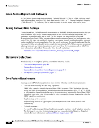 Chapter 4    Gateways
  Gateway Selection




Cisco Access Digital Trunk Gateways
                      A Cisco access digital trunk gateway connects Unified CM to the PSTN or to a PBX via digital trunks
                      such as Primary Rate Interface (PRI), Basic Rate Interface (BRI), or T1 Channel Associated Signaling
                      (CAS). Digital T1 PRI trunks may also be used to connect to certain legacy voice mail systems.


Tuning Gateway Gain Settings
                      Connecting a Cisco Unified Communications network to the PSTN through gateways requires that you
                      properly address voice quality issues arising from echo and signal degradation due to power loss,
                      impedance mismatches, delay, and so forth. For this purpose, you must establish a Network
                      Transmission Loss Plan (NTLP), which provides a complete picture of signal loss in all expected voice
                      paths. Using this plan, you can identify locations where signal strength must be adjusted for optimum
                      loudness and effective echo cancellation. Note that not all carriers use the same loss plan, and that the
                      presence of cellular networks adds further complexity in creating the NTLP. Cisco does not recommend
                      adjusting input gain and output attenuation on gateways without first completing such an NTLP. For
                      more information, refer to Echo Analysis for Voice Over IP, available at
                           http://www.cisco.com/en/US/docs/ios/solutions_docs/voip_solutions/EA_ISD.pdf



Gateway Selection
                      When selecting an IP telephony gateway, consider the following factors:
                       •   Core Feature Requirements, page 4-8
                       •   Gateway Protocols, page 4-9
                       •   Gateway Protocols and Core Feature Requirements, page 4-11
                       •   Site-Specific Gateway Requirements, page 4-18


Core Feature Requirements
                      Gateways used in IP telephony applications must meet the following core feature requirements:
                       •   Dual tone multifrequency (DTMF) relay capabilities
                           DTMF relay capability, specifically out-of-band DTMF, separates DTMF digits from the voice
                           stream and sends them as signaling indications through the gateway protocol (H.323, SCCP, MGCP,
                           or SIP) signaling channel instead of as part of the voice stream or bearer traffic. Out-of-band DTMF
                           is required when using a low bit-rate codec for voice compression because the potential exists for
                           DTMF signal loss or distortion.
                       •   Supplementary services support
                           Supplementary services are typically basic telephony functions such as hold, transfer, and
                           conferencing.
                       •   Fax/modem support
                           Fax over IP enables interoperability of traditional analog fax machines with IP telephony networks.
                           The fax image is converted from an analog signal and is carried as digital data over the packet
                           network. For more information, see Fax and Modem Support, page 4-27



            Cisco Unified Communications SRND (Based on Cisco Unified Communications Manager 7.x)
 4-8                                                                                                                   OL-16394-07
 