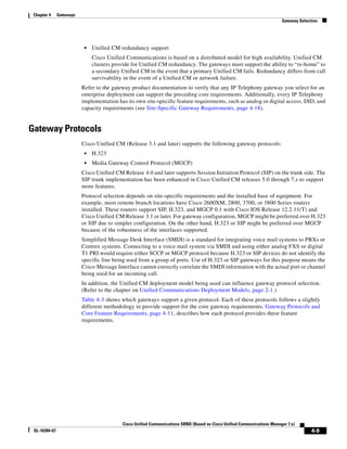 Chapter 4     Gateways
                                                                                                                         Gateway Selection




                           •   Unified CM redundancy support
                               Cisco Unified Communications is based on a distributed model for high availability. Unified CM
                               clusters provide for Unified CM redundancy. The gateways must support the ability to “re-home” to
                               a secondary Unified CM in the event that a primary Unified CM fails. Redundancy differs from call
                               survivability in the event of a Unified CM or network failure.
                          Refer to the gateway product documentation to verify that any IP Telephony gateway you select for an
                          enterprise deployment can support the preceding core requirements. Additionally, every IP Telephony
                          implementation has its own site-specific feature requirements, such as analog or digital access, DID, and
                          capacity requirements (see Site-Specific Gateway Requirements, page 4-18).


Gateway Protocols
                          Cisco Unified CM (Release 3.1 and later) supports the following gateway protocols:
                           •   H.323
                           •   Media Gateway Control Protocol (MGCP)
                          Cisco Unified CM Release 4.0 and later supports Session Initiation Protocol (SIP) on the trunk side. The
                          SIP trunk implementation has been enhanced in Cisco Unified CM releases 5.0 through 7.x to support
                          more features.
                          Protocol selection depends on site-specific requirements and the installed base of equipment. For
                          example, most remote branch locations have Cisco 2600XM, 2800, 3700, or 3800 Series routers
                          installed. These routers support SIP, H.323, and MGCP 0.1 with Cisco IOS Release 12.2.11(T) and
                          Cisco Unified CM Release 3.1 or later. For gateway configuration, MGCP might be preferred over H.323
                          or SIP due to simpler configuration. On the other hand, H.323 or SIP might be preferred over MGCP
                          because of the robustness of the interfaces supported.
                          Simplified Message Desk Interface (SMDI) is a standard for integrating voice mail systems to PBXs or
                          Centrex systems. Connecting to a voice mail system via SMDI and using either analog FXS or digital
                          T1 PRI would require either SCCP or MGCP protocol because H.323 or SIP devices do not identify the
                          specific line being used from a group of ports. Use of H.323 or SIP gateways for this purpose means the
                          Cisco Message Interface cannot correctly correlate the SMDI information with the actual port or channel
                          being used for an incoming call.
                          In addition, the Unified CM deployment model being used can influence gateway protocol selection.
                          (Refer to the chapter on Unified Communications Deployment Models, page 2-1.)
                          Table 4-3 shows which gateways support a given protocol. Each of these protocols follows a slightly
                          different methodology to provide support for the core gateway requirements. Gateway Protocols and
                          Core Feature Requirements, page 4-11, describes how each protocol provides these feature
                          requirements.




                                           Cisco Unified Communications SRND (Based on Cisco Unified Communications Manager 7.x)
 OL-16394-07                                                                                                                           4-9
 