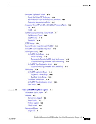 Contents




                  Unified MP Deployment Models 14-3
                       Single-Site Unified MP Deployment 14-3
                       Reservationless Single-Number Access Deployment           14-5
                       Segmented Meeting Access Option 14-7
                  Integrating Unified MP with SIP and H.323 Call Processing Agents          14-8
                       SIP 14-8
                       H.323 14-8
                  Call Admission Control, QoS, and Bandwidth         14-9
                       Call Admission Control 14-9
                       QoS Markings 14-10
                       Bandwidth 14-10
                  DTMF Support     14-11

                  External Directory Integration via Unified CM       14-11

                  Unified MP and Cisco WebEx Integration          14-12

                  Capacity and Sizing 14-14
                      Unified MP Media Server 14-14
                           Virtual Cascading 14-15
                           Guidelines for Sizing Unified MP Audio Conferencing 14-15
                           Guidelines for Sizing Unified MP Video Conferencing 14-16
                      Unified MP Web Collaboration Server 14-16
                           Guidelines for Sizing Unified MP Web Conferencing 14-17
                  Redundancy 14-18
                      Unified MP Application Server 14-18
                           Single Data Center Design 14-19
                           Dual Data Center Design 14-19
                      Unified MP Media Server 14-20
                      Unified MP Web Collaboration Server 14-20
                      Call Control 14-21


CHAPTER   15   Cisco Unified MeetingPlace Express          15-1

                  What's New in This Chapter      15-1

                  Overview 15-1
                      Conferencing Support 15-2
                      Video Support 15-2
                      Protocol Support 15-3
                      DTMF Support 15-4
                  Deployment Models 15-4
                      Single Site 15-4


                               Cisco Unified Communications SRND (Based on Cisco Unified Communications Manager 7.x)
 OL-16394-07                                                                                                               xvii
 