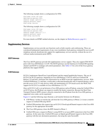 Chapter 4     Gateways
                                                                                                                          Gateway Selection




                          The following example shows a configuration for NTE:
                          dial-peer voice 100 voip
                          destination-pattern 555….
                          session target ipv4:10.1.1.1
                          session protocol sipv2
                          dtmf-relay rtp-nte

                          The following example shows a configuration for UN:
                          dial-peer voice 100 voip
                          destination-pattern 555….
                          session target ipv4:10.1.1.1
                          session protocol sipv2
                          dtmf-relay sip-notify

                          For more details on DTMF method selection, see the chapter on Media Resources, page 6-1.


Supplementary Services
                          Supplementary services provide user functions such as hold, transfer, and conferencing. These are
                          considered fundamental requirements of any voice installation. Each gateway evaluated for use in an IP
                          telephony network should provide support for supplementary services natively, without the use of a
                          software media termination point (MTP).

SCCP Gateways

                          The Cisco SCCP gateways provide full supplementary service support. They also support FXS SCCP
                          ports with Cisco IOS Release 12.4.9T. The SCCP gateways use the Gateway-to-Unified CM signaling
                          channel and SCCP to exchange call control parameters. (See Table 4-3 for a list of the Cisco gateway
                          platforms that support SCCP.)

H.323 Gateways

                          H.323v2 implements Open/Close LogicalChannel and the emptyCapabilitySet features. The use of
                          H.323v2 by H.323 gateways, beginning in Cisco IOS Release 12.0(7)T and Cisco Unified CM
                          Release 3.0 and later, eliminates the requirement for an MTP to provide supplementary services. With
                          Unified CM Release 3.1 and later, a transcoder is allocated dynamically only if required during a call to
                          provide access to G.711-only devices while still maintaining a G.729 stream across the WAN. Full
                          support for H.323v2 is available in Cisco IOS Release 12.1.1T.
                          Once an H.323v2 call is set up between a Cisco IOS gateway and an IP phone, using the Unified CM as
                          an H.323 proxy, the IP phone can request to modify the bearer connection. Because the Real-Time
                          Transport Protocol (RTP) stream is directly connected to the IP phone from the Cisco IOS gateway, a
                          supported voice codec can be negotiated.
                          Figure 4-1 and the following steps illustrate a call transfer between two IP phones:
                          1.   If IP Phone 1 wishes to transfer the call from the Cisco IOS gateway to Phone 2, it issues a transfer
                               request to Unified CM using SCCP.
                          2.   Unified CM translates this request into an H.323v2 CloseLogicalChannel request to the Cisco IOS
                               gateway for the appropriate SessionID.
                          3.   The Cisco IOS gateway closes the RTP channel to Phone 1.
                          4.   Unified CM issues a request to Phone 2, using SCCP, to set up an RTP connection to the Cisco IOS
                               gateway. At the same time, Unified CM issues an OpenLogicalChannel request to the Cisco IOS
                               gateway with the new destination parameters, but using the same SessionID.



                                            Cisco Unified Communications SRND (Based on Cisco Unified Communications Manager 7.x)
 OL-16394-07                                                                                                                           4-13
 