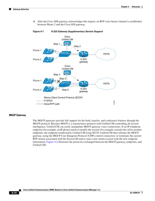 Chapter 4    Gateways
  Gateway Selection




                       5.   After the Cisco IOS gateway acknowledges the request, an RTP voice bearer channel is established
                            between Phone 2 and the Cisco IOS gateway.

                      Figure 4-1          H.323 Gateway Supplementary Service Support

                                                        Cisco
                                                      Unified CM
                                             Step 1         M
                                                                    Step 2
                      Phone 1
                                        IP
                                                                                                    PSTN
                                                                             V
                      Phone 2           IP                                 H.323
                                                                          gateway
                                                        Cisco
                                                      Unified CM

                                                            M
                                             Step 4
                                                   Step 3
                      Phone 1           IP
                                                                                                    PSTN
                                                                             V
                      Phone 2           IP            Step 5               H.323
                                                                          gateway

                                   Skinny Client Control Protocol (SCCP)
                                   H.323v2




                                                                                                           77299
                                   Voice/RTP path



MGCP Gateway

                      The MGCP gateways provide full support for the hold, transfer, and conference features through the
                      MGCP protocol. Because MGCP is a master/slave protocol with Unified CM controlling all session
                      intelligence, Unified CM can easily manipulate MGCP gateway voice connections. If an IP telephony
                      endpoint (for example, an IP phone) needs to modify the session (for example, transfer the call to another
                      endpoint), the endpoint would notify Unified CM using SCCP. Unified CM then informs the MGCP
                      gateway, using the MGCP User Datagram Protocol (UDP) control connection, to terminate the current
                      RTP stream associated with the Session ID and to start a new media session with the new endpoint
                      information. Figure 4-2 illustrates the protocols exchanged between the MGCP gateway, endpoints, and
                      Unified CM.




            Cisco Unified Communications SRND (Based on Cisco Unified Communications Manager 7.x)
 4-14                                                                                                                          OL-16394-07
 