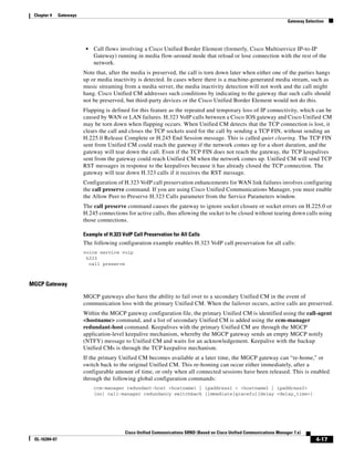 Chapter 4     Gateways
                                                                                                                          Gateway Selection




                           •   Call flows involving a Cisco Unified Border Element (formerly, Cisco Multiservice IP-to-IP
                               Gateway) running in media flow-around mode that reload or lose connection with the rest of the
                               network.
                          Note that, after the media is preserved, the call is torn down later when either one of the parties hangs
                          up or media inactivity is detected. In cases where there is a machine-generated media stream, such as
                          music streaming from a media server, the media inactivity detection will not work and the call might
                          hang. Cisco Unified CM addresses such conditions by indicating to the gateway that such calls should
                          not be preserved, but third-party devices or the Cisco Unified Border Element would not do this.
                          Flapping is defined for this feature as the repeated and temporary loss of IP connectivity, which can be
                          caused by WAN or LAN failures. H.323 VoIP calls between a Cisco IOS gateway and Cisco Unified CM
                          may be torn down when flapping occurs. When Unified CM detects that the TCP connection is lost, it
                          clears the call and closes the TCP sockets used for the call by sending a TCP FIN, without sending an
                          H.225.0 Release Complete or H.245 End Session message. This is called quiet clearing. The TCP FIN
                          sent from Unified CM could reach the gateway if the network comes up for a short duration, and the
                          gateway will tear down the call. Even if the TCP FIN does not reach the gateway, the TCP keepalives
                          sent from the gateway could reach Unified CM when the network comes up. Unified CM will send TCP
                          RST messages in response to the keepalives because it has already closed the TCP connection. The
                          gateway will tear down H.323 calls if it receives the RST message.
                          Configuration of H.323 VoIP call preservation enhancements for WAN link failures involves configuring
                          the call preserve command. If you are using Cisco Unified Communications Manager, you must enable
                          the Allow Peer to Preserve H.323 Calls parameter from the Service Parameters window.
                          The call preserve command causes the gateway to ignore socket closure or socket errors on H.225.0 or
                          H.245 connections for active calls, thus allowing the socket to be closed without tearing down calls using
                          those connections.

                          Example of H.323 VoIP Call Preservation for All Calls
                          The following configuration example enables H.323 VoIP call preservation for all calls:
                          voice service voip
                           h323
                            call preserve



MGCP Gateway

                          MGCP gateways also have the ability to fail over to a secondary Unified CM in the event of
                          communication loss with the primary Unified CM. When the failover occurs, active calls are preserved.
                          Within the MGCP gateway configuration file, the primary Unified CM is identified using the call-agent
                          <hostname> command, and a list of secondary Unified CM is added using the ccm-manager
                          redundant-host command. Keepalives with the primary Unified CM are through the MGCP
                          application-level keepalive mechanism, whereby the MGCP gateway sends an empty MGCP notify
                          (NTFY) message to Unified CM and waits for an acknowledgement. Keepalive with the backup
                          Unified CMs is through the TCP keepalive mechanism.
                          If the primary Unified CM becomes available at a later time, the MGCP gateway can “re-home,” or
                          switch back to the original Unified CM. This re-homing can occur either immediately, after a
                          configurable amount of time, or only when all connected sessions have been released. This is enabled
                          through the following global configuration commands:
                               ccm-manager redundant-host <hostname1 | ipaddress1 > <hostname2 | ipaddress2>
                               [no] call-manager redundancy switchback [immediate|graceful|delay <delay_time>]




                                            Cisco Unified Communications SRND (Based on Cisco Unified Communications Manager 7.x)
 OL-16394-07                                                                                                                           4-17
 
