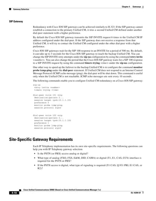 Chapter 4    Gateways
   Gateway Selection




SIP Gateway

                        Redundancy with Cisco IOS SIP gateways can be achieved similarly to H.323. If the SIP gateway cannot
                        establish a connection to the primary Unified CM, it tries a second Unified CM defined under another
                        dial-peer statement with a higher preference.
                        By default the Cisco IOS SIP gateway transmits the SIP INVITE request 6 times to the Unified CM IP
                        address configured under the dial-peer. If the SIP gateway does not receive a response from that
                        Unified CM, it will try to contact the Unified CM configured under the other dial-peer with a higher
                        preference.
                        Cisco IOS SIP gateways wait for the SIP 100 response to an INVITE for a period of 500 ms. By default,
                        it can take up to 3 seconds for the Cisco IOS SIP gateway to reach the backup Unified CM. You can
                        change the SIP INVITE retry attempts under the sip-ua configuration by using the command retry invite
                        <number>. You can also change the period that the Cisco IOS SIP gateway waits for a SIP 100 response
                        to a SIP INVITE request by using the command timers trying <time> under the sip-ua configuration.
                        One other way to speed up the failover to the backup Unified CM is to configure the command monitor
                        probe icmp-ping under the dial-peer statement. If Unified CM does not respond to an Internet Control
                        Message Protocol (ICMP) echo message (ping), the dial-peer will be shut down. This command is useful
                        only when the Unified CM is not reachable. ICMP echo messages are sent every 10 seconds.
                        The following commands enable you to configure Unified CM redundancy on a Cisco IOS SIP gateway:
                        sip-ua
                         retry invite <number>
                         timers trying <time>

                        dial-peer voice 101 voip
                         destination-pattern 2...
                         session target ipv4:10.1.1.101
                         preference 0
                         monitor probe icmp-ping
                         session protocol sipv2


                        dial-peer voice 102 voip
                         destination-pattern 2...
                         session target ipv4:10.1.1.102
                         preference 1
                         monitor probe icmp-ping
                         session protocol sipv2




Site-Specific Gateway Requirements
                        Each IP Telephony implementation has its own site-specific requirements. The following questions can
                        help you with IP Telephony gateway selection:
                         •   Is the PSTN (or PBX) access analog or digital?
                         •   What type of analog (FXO, FXS, E&M, DID, CAMA) or digital (T1, E1, CAS, CCS) interface is
                             required for the PSTN or PBX?
                         •   If the PSTN access is digital, what type of signaling is required (T1 CAS, Q.931 PRI, E1 CAS, or
                             R2)?




              Cisco Unified Communications SRND (Based on Cisco Unified Communications Manager 7.x)
 4-18                                                                                                                 OL-16394-07
 