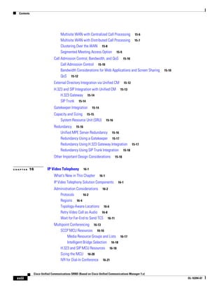Contents




                                 Multisite WAN with Centralized Call Processing                   15-6
                                 Multisite WAN with Distributed Call Processing                   15-7
                                 Clustering Over the WAN 15-8
                                 Segmented Meeting Access Option 15-9
                            Call Admission Control, Bandwidth, and QoS 15-10
                                 Call Admission Control 15-10
                                 Bandwidth Considerations for Web Applications and Screen Sharing        15-10
                                 QoS 15-12
                            External Directory Integration via Unified CM                 15-12

                            H.323 and SIP Integration with Unified CM               15-13
                                H.323 Gateway 15-14
                                SIP Trunk 15-14
                            Gatekeeper Integration        15-14

                            Capacity and Sizing 15-15
                                System Resource Unit (SRU)               15-16

                            Redundancy 15-16
                                Unified MPE Server Redundancy 15-16
                                Redundancy Using a Gatekeeper 15-17
                                Redundancy Using H.323 Gateway Integration 15-17
                                Redundancy Using SIP Trunk Integration 15-18
                            Other Important Design Considerations                15-18


CHAPTER   16           IP Video Telephony          16-1

                            What's New in This Chapter            16-1
                            IP Video Telephony Solution Components                 16-1

                            Administration Considerations 16-2
                               Protocols       16-2
                               Regions 16-4
                               Topology-Aware Locations 16-6
                               Retry Video Call as Audio 16-8
                               Wait for Far-End to Send TCS 16-11
                            Multipoint Conferencing 16-13
                                SCCP MCU Resources 16-16
                                     Media Resource Groups and Lists 16-17
                                     Intelligent Bridge Selection 16-18
                                H.323 and SIP MCU Resources 16-18
                                Sizing the MCU 16-20
                                IVR for Dial-In Conference 16-21


             Cisco Unified Communications SRND (Based on Cisco Unified Communications Manager 7.x)
 xviii                                                                                                           OL-16394-07
 