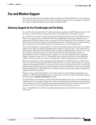 Chapter 4     Gateways
                                                                                                                    Fax and Modem Support




Fax and Modem Support
                          This section describes the fax and modem support available with Unified CM and Cisco voice gateways.
                          This section first presents brief overviews of fax and modem support on Cisco voice gateways, followed
                          by a listing of supported platforms and example configuration files.


Gateway Support for Fax Passthrough and Fax Relay
                          Fax over IP enables interoperability of traditional analog fax machines with IP Telephony networks. The
                          fax image is converted from an analog signal and is carried digitally over the packet network.
                          In its original form, fax data is digital and is contained in High-Level Data Link Control (HDLC) frames.
                          However, to transmit across a traditional PSTN, these digital HDLC frames are modulated onto an
                          analog carrier. While this analog carrier is necessary for effective faxing in PSTN environments, it is not
                          ideal for the type of digital transport used by IP packet networks. Therefore, specific transport methods
                          have been devised for successful transport of fax transmissions over an IP infrastructure.
                          The two main methods for transporting fax over IP are passthrough and relay. Passthrough is the simplest
                          method, and it works by sampling and digitizing the analog fax signal just like a voice codec does for
                          human speech. While there are a number of codecs available, passthrough always uses the G.711 codec
                          for carrying fax information because it offers the least distortion of the analog fax signals. If a
                          high-compression codec is being used by the original voice call, then passthrough uses an upspeed
                          feature to change the codec to G.711. Passthrough is also commonly referred to as Voice Band Data
                          (VBD), and Cisco provides two versions of passthrough: modem passthrough and fax passthrough.
                          Modem passthrough uses Cisco proprietary Named Signaling Event (NSE) packets to switch the call
                          from voice mode to passthrough mode. This switchover from voice mode to passthrough is an important
                          concept for passthrough and relay as well. Every call on a Cisco voice gateway starts out as a voice call,
                          and the proper switchover occurs only when the gateway determines that the call is truly a fax call. While
                          modem passthrough uses NSE packets for its switchover, other fax and modem transport methods may
                          implement different mechanisms.
                          Despite its name, modem passthrough is also widely used for fax calls. Modem passthrough is also
                          referred to as NSE-based passthrough, and you can activate it in the Cisco IOS command line interface
                          (CLI) by using the modem passthrough command.
                          Fax passthrough is also referred to as protocol-based passthrough because it relies on the underlying call
                          control protocol to switch the call from voice mode to passthrough. Fax passthrough works only with the
                          call control protocols of H.323 and SIP. Because fax passthrough utilizes the call control protocol for its
                          switchover, this is the only passthrough solution that can work with third party devices.
                          Figure 4-3 highlights the two different passthrough implementations employed by Cisco voice gateways
                          for fax calls.




                                           Cisco Unified Communications SRND (Based on Cisco Unified Communications Manager 7.x)
 OL-16394-07                                                                                                                         4-27
 