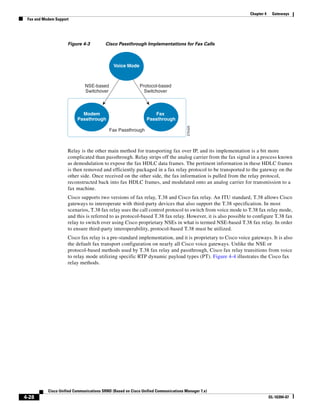 Chapter 4    Gateways
 Fax and Modem Support




                     Figure 4-3          Cisco Passthrough Implementations for Fax Calls



                                              Voice Mode



                              NSE-based                     Protocol-based
                              Switchover                      Switchover



                            Modem                                 Fax
                          Passthrough                          Passthrough




                                                                                     270425
                                           Fax Passthrough



                     Relay is the other main method for transporting fax over IP, and its implementation is a bit more
                     complicated than passthrough. Relay strips off the analog carrier from the fax signal in a process known
                     as demodulation to expose the fax HDLC data frames. The pertinent information in these HDLC frames
                     is then removed and efficiently packaged in a fax relay protocol to be transported to the gateway on the
                     other side. Once received on the other side, the fax information is pulled from the relay protocol,
                     reconstructed back into fax HDLC frames, and modulated onto an analog carrier for transmission to a
                     fax machine.
                     Cisco supports two versions of fax relay, T.38 and Cisco fax relay. An ITU standard, T.38 allows Cisco
                     gateways to interoperate with third-party devices that also support the T.38 specification. In most
                     scenarios, T.38 fax relay uses the call control protocol to switch from voice mode to T.38 fax relay mode,
                     and this is referred to as protocol-based T.38 fax relay. However, it is also possible to configure T.38 fax
                     relay to switch over using Cisco proprietary NSEs in what is termed NSE-based T.38 fax relay. In order
                     to ensure third-party interoperability, protocol-based T.38 must be utilized.
                     Cisco fax relay is a pre-standard implementation, and it is proprietary to Cisco voice gateways. It is also
                     the default fax transport configuration on nearly all Cisco voice gateways. Unlike the NSE or
                     protocol-based methods used by T.38 fax relay and passthrough, Cisco fax relay transitions from voice
                     to relay mode utilizing specific RTP dynamic payload types (PT). Figure 4-4 illustrates the Cisco fax
                     relay methods.




           Cisco Unified Communications SRND (Based on Cisco Unified Communications Manager 7.x)
4-28                                                                                                                    OL-16394-07
 