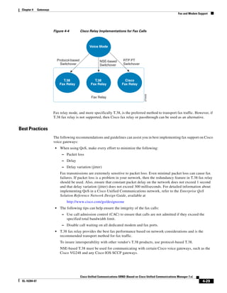 Chapter 4     Gateways
                                                                                                                         Fax and Modem Support




                          Figure 4-4            Cisco Relay Implementations for Fax Calls



                                                       Voice Mode



                               Protocol-based                 NSE-based         RTP PT
                                 Switchover                   Switchover        Switchover



                                  T.38                    T.38                   Cisco
                                Fax Relay               Fax Relay              Fax Relay




                                                                                                270426
                                                        Fax Relay



                          Fax relay mode, and more specifically T.38, is the preferred method to transport fax traffic. However, if
                          T.38 fax relay is not supported, then Cisco fax relay or passthrough can be used as an alternative.


Best Practices
                          The following recommendations and guidelines can assist you in best implementing fax support on Cisco
                          voice gateways:
                           •    When using QoS, make every effort to minimize the following:
                                  – Packet loss
                                  – Delay
                                  – Delay variation (jitter)
                                Fax transmissions are extremely sensitive to packet loss. Even minimal packet loss can cause fax
                                failures. If packet loss is a problem in your network, then the redundancy feature in T.38 fax relay
                                should be used. Also, ensure that constant packet delay on the network does not exceed 1 second
                                and that delay variation (jitter) does not exceed 300 milliseconds. For detailed information about
                                implementing QoS in a Cisco Unified Communications network, refer to the Enterprise QoS
                                Solution Reference Network Design Guide, available at
                                     http://www.cisco.com/go/designzone
                           •    The following tips can help ensure the integrity of the fax calls:
                                  – Use call admission control (CAC) to ensure that calls are not admitted if they exceed the
                                     specified total bandwidth limit.
                                  – Disable call waiting on all dedicated modem and fax ports.
                           •    T.38 fax relay provides the best fax performance based on network considerations and is the
                                recommended transport method for fax traffic.
                                To insure interoperability with other vendor's T.38 products, use protocol-based T.38.
                                NSE-based T.38 must be used for communicating with certain Cisco voice gateways, such as the
                                Cisco VG248 and any Cisco IOS SCCP gateways.




                                                Cisco Unified Communications SRND (Based on Cisco Unified Communications Manager 7.x)
 OL-16394-07                                                                                                                              4-29
 