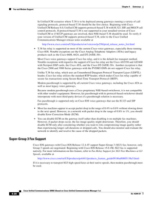 Chapter 4    Gateways
  Fax and Modem Support




                              In Unified CM scenarios where T.38 is to be deployed among gateways running a variety of call
                              signaling protocols, protocol-based T.38 should be the first choice. Beginning with Cisco
                              Unified CM Release 6.0, Unified CM supports protocol-based T.38 with H.323, SIP, and MGCP call
                              control protocols. If protocol-based T.38 is not supported in your installed version of Cisco
                              Unified CM or if SCCP gateways are involved, then NSE-based T.38 should be used. To verify if
                              your version of Unified CM supports protocol-based T.38, refer to the Cisco Unified
                              Communications Manager release notes available at
                                  http://www.cisco.com/en/US/products/sw/voicesw/ps556/prod_release_notes_list.html
                          •   T.38 fax relay is supported on most of the current Cisco voice gateways, especially those running
                              Cisco IOS. Notable exceptions are the Cisco Analog Telephone Adaptors (ATAs) and legacy
                              products such as the Cisco 6608, 6624, and DT-24/DE-30+.
                              Most Cisco voice gateways support Cisco fax relay, and it is the default fax transport method.
                              Notable exceptions with regard to the support of Cisco fax relay are the Cisco AS5350 and AS5400
                              with Nextport DSP cards, the Cisco ATA, and the Cisco DT-24/DE-30+. Another exception is that
                              the Cisco 2900 and 3900 Series gateways with the PVDM3 DSPs do not support Cisco fax relay.
                              Unlike T.38 fax relay, which uses an Unnumbered Datagram Protocol Transport Layer (UDPTL)
                              header, Cisco fax relay utilizes the standard RTP header, which makes Cisco fax relay capable of
                              secure fax transactions using Secure Real-Time Transport Protocol (SRTP).
                              Modem passthrough is supported by all current Cisco voice gateways, including the Cisco ATA as
                              well as most legacy voice gateways.
                              Because modem passthrough uses a Cisco proprietary NSE-based switchover, it is not compatible
                              with other vendor's equipment. However, fax passthrough with its protocol-based switchover should
                              interoperate with most third-party devices if a passthrough solution is necessary.
                              Fax passthrough is supported only on Cisco IOS voice gateways that use the H.323 and SIP
                              protocols.
                          •   Most fax machines appear to accept packet drop in the range of 0.4% to 0.6% without slowing down
                              to the next speed. However, in a network with packet drop in the range of 0.8% to 1%, you should
                              disable Error Correction Mode (ECM).
                          •   You can disable ECM on the gateway itself rather than disabling it on multiple fax machines.
                              However, if packet drops occur, the fax image quality might deteriorate. Therefore, you should
                              disable ECM only after considering whether you want to risk compromising image quality rather
                              than experiencing longer call durations or dropped calls. You should also monitor and evaluate the
                              network to identify and resolve the cause of the dropped packets.


Super-Group 3 Fax Support
                      Cisco IOS gateways with Cisco IOS Release 12.4.4T support Super-Group 3 (SG3) fax; however, only
                      Group 3 speeds are negotiated. Beginning with Cisco IOS Release 15.0.1M, SG3 fax is supported
                      natively. For more information on this feature, refer to Fax Relay Support for SG3 Fax Machines at G3
                      Speeds, available at
                              http://www.cisco.com/en/US/products/ps6441/products_feature_guide09186a00805138e5.html
                      If it is necessary to transport SG3 high-speed faxes at their native speeds, then modem passthrough must
                      be used.




            Cisco Unified Communications SRND (Based on Cisco Unified Communications Manager 7.x)
 4-30                                                                                                                   OL-16394-07
 