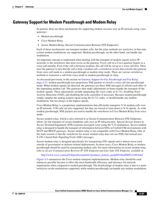 Chapter 4     Gateways
                                                                                                                     Fax and Modem Support




Gateway Support for Modem Passthrough and Modem Relay
                          In general, there are three mechanisms for supporting modem sessions over an IP network using voice
                          gateways:
                           •   Modem passthrough
                           •   Cisco Modem Relay
                           •   Secure Modem Relay (Secure Communication Between STE Endpoints)
                          Each of these mechanisms can transport modem calls, but the relay methods are restrictive in that only
                          certain modem modulations are supported. Modem passthrough, on the other hand, can handle any
                          modulation.
                          An important concept to understand when dealing with the transport of modem signals across IP
                          networks is the switchover that must occur on the gateway. Every call on a Cisco gateway begins as a
                          voice call initially. Even if the call is between modems, the call will be set up as a voice call first. Then,
                          once the gateway is sure that the call is truly a modem call, a switchover occurs that converts the gateway
                          from voice call mode to a modem passthrough or modem relay mode. There are various switchover
                          methods to transition a call from voice mode to modem passthrough or relay.
                          As discussed previously in the section on Gateway Support for Fax Passthrough and Fax Relay,
                          page 4-27, modem passthrough uses proprietary NSE packets to switch a voice call into passthrough
                          mode. When modem signals are detected, the gateways use these NSE messages to inform each other of
                          the impending modem call. The gateways then make adjustments to better handle the transport of the
                          modem signals. These adjustments include upspeeding the voice codec to G.711, disabling Voice
                          Activity Detection (VAD), and disabling the echo cancellers if necessary. Because modem passthrough
                          simply samples the analog modem signal using the G.711 codec, it should handle any modem
                          modulation, but not always at the highest speeds.
                          Cisco Modem Relay is a proprietary implementation that efficiently transports V.34 modem calls over
                          an IP network. V.90 calls are also supported, but they are forced to train down to V.34 speeds. As with
                          modem passthrough, NSE packets are used to handle the switchover to Cisco Modem Relay from voice
                          mode.
                          Secure modem relay, which is also referred to as Secure Communication Between STE Endpoints,
                          allows for the transport of secure telephone calls over an IP infrastructure. Special devices known as
                          Secure Terminal Equipment (STE) transmit encrypted voice using the V.32 modulation. Secure modem
                          relay is designed to handle the transport of information between STEs in Unified CM environments with
                          SCCP and MGCP gateways. Secure modem relay is not compatible with Cisco Modem Relay. One of
                          the main reasons is that the switchover for secure modem relay does not use NSEs but instead uses
                          V.150.1-based State Signaling Event (SSE) messages.
                          Secure modem relay is designed specifically for transporting STE signals and is almost never used
                          outside of government or defense-related deployments. In most cases, Cisco Modem Relay or modem
                          passthrough should be used for transporting modem calls. For more information on secure modem relay,
                          refer to Secure Communication Between IP-STE Endpoint and Line-Side STE Endpoint, available at
                               http://www.cisco.com/en/US/products/ps6441/products_feature_guide09186a0080513c09.html
                          Figure 4-5 summarizes the Cisco modem transport implementations. Modem relay should be used
                          whenever possible because it offers the most bandwidth efficiency and tolerance for network
                          impairments when compared to modem passthrough. The disadvantage of modem relay is that it is quite
                          restrictive on the modulations supported, while modem passthrough can handle any modem modulation.




                                            Cisco Unified Communications SRND (Based on Cisco Unified Communications Manager 7.x)
 OL-16394-07                                                                                                                          4-31
 