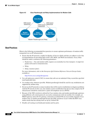 Chapter 4    Gateways
  Fax and Modem Support




                      Figure 4-5            Cisco Passthrough and Relay Implementations for Modem Calls



                                                  Voice Mode

                                 NSE-based                          SSE-based
                                 Switchover              NSE-based Switchover
                                                         Switchover



                                Modem               Cisco                 Secure
                              Passthrough        Modem Relay            Modem Relay




                                                                                           270427
                                        Modem Passthrough and Relay




Best Practices
                      Observe the following recommended best practices to ensure optimum performance of modem traffic
                      transported over an IP infrastructure:
                          •    Ensure that the IP network is enable for Quality of Service (QoS) and that you adhere to all of the
                               recommendations for providing QoS in the LAN, MAN, and WAN environments. Every effort
                               should be made to minimize the following parameters:
                                – Packet loss — Fax and modem traffic requires an essentially loss-free transport. A single lost
                                   packet will result in retransmissions.
                                – Delay
                                – Delay variation (jitter)
                               For more information, refer to the Enterprise QoS Solution Reference Network Design Guide,
                               available at
                                   http://www.cisco.com/go/designzone
                          •    Use call admission control (CAC) to ensure that calls are not admitted if they exceed the specified
                               total bandwidth limit.
                          •    Use modem relay whenever possible. Modem passthrough should be used for any modulations not
                               supported by modem relay.
                          •    Do not use the IP network to connect modems that will be used to troubleshoot or diagnose problems
                               with the IP network. In this case, the modems used to troubleshoot the devices that compose the IP
                               infrastructure should be connected to a plain old telephone service (POTS).
                          •    Because of the NSE switchover utilized by Cisco modem relay and modem passthrough, gateways
                               using different call control protocols can easily communicate with one another. For example, an
                               MGCP gateway and an H.323 gateway connected to Unified CM can successfully negotiate Cisco
                               modem relay or modem passthrough because the NSE switchover occurs within the RTP voice
                               media stream that has already been set up by Unified CM.
                          •    Disable call waiting on all dedicated modem and fax ports.




            Cisco Unified Communications SRND (Based on Cisco Unified Communications Manager 7.x)
 4-32                                                                                                                     OL-16394-07
 