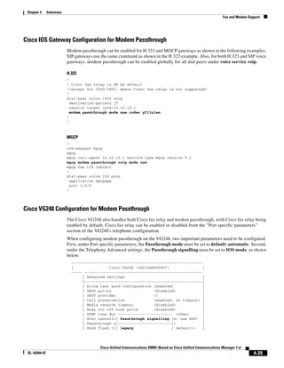 Chapter 4     Gateways
                                                                                                                    Fax and Modem Support




Cisco IOS Gateway Configuration for Modem Passthrough
                          Modem passthrough can be enabled for H.323 and MGCP gateways as shown in the following examples.
                          SIP gateways use the same command as shown in the H.323 example. Also, for both H.323 and SIP voice
                          gateways, modem passthrough can be enabled globally for all dial peers under voice service voip.

                          H.323
                          !
                          ! Cisco fax relay is ON by default
                          !(except for 5350/5400, where Cisco fax relay is not supported)
                          !
                          dial-peer voice 1000 voip
                            destination-pattern 1T
                            session target ipv4:10.10.10.1
                            modem passthrough mode nse codec g711ulaw
                          !
                          !



                          MGCP
                          !
                          ccm-manager mgcp
                          mgcp
                          mgcp call-agent 10.10.10.1 service-type mgcp version 0.1
                          mgcp modem passthrough voip mode nse
                          mgcp fax t38 inhibit
                          !
                          dial-peer voice 100 pots
                            application mgcpapp
                            port 1/0/0
                          !




Cisco VG248 Configuration for Modem Passthrough
                          The Cisco VG248 also handles both Cisco fax relay and modem passthrough, with Cisco fax relay being
                          enabled by default. Cisco fax relay can be enabled or disabled from the "Port specific parameters"
                          section of the VG248's telephone configuration.
                          When configuring modem passthrough on the VG248, two important parameters need to be configured.
                          First, under Port specific parameters, the Passthrough mode must be set to default: automatic. Second,
                          under the Telephony Advanced settings, the Passthrough signalling must be set to IOS mode, as shown
                          below.
                            -----------------------------------------------------------
                            |                Cisco VG248 (VGC10d8002407)                |
                            ----- -----------------------------------------------------
                                 | Advanced settings                                    |
                                 |-----------------------------------------------------|
                                 | Allow last good configuration (enabled)              |
                                 | SRST policy                   (disabled)             |
                                 | SRST provider                 ()                     |
                                 | Call preservation             (enabled: no timeout) |
                                 | Media receive timeout         (disabled)             |
                                 | Busy out off hook ports       (disabled)             |
                                 | DTMF tone dur ------------------------ 100ms)        |
                                 | Echo cancelli| Passthrough signalling |e: use DSP) |
                                 | Passthrough s|------------------------|)             |
                                 | Hook flash ti| legacy                 | default>)    |




                                           Cisco Unified Communications SRND (Based on Cisco Unified Communications Manager 7.x)
 OL-16394-07                                                                                                                         4-35
 