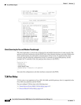 Chapter 4    Gateways
  Fax and Modem Support




                                   | Hook flash re| IOS mode               |              |
                                   | Fax relay max ------------------------ 14400 bps) |
                                   | Fax relay playout delay       (default: 300)         |
                                    -----------------------------------------------------
                                      -------------------------------------------------

                              -----------------------------------------------------------
                              |                Cisco VG248 (VGC10d8002407)                |
                              ----- -----------------------------------------------------
                                   | Advanced settings                                    |
                                   |-----------------------------------------------------|
                                   | Allow last good configuration (enabled)              |
                                   | SRST policy                   (disabled)             |
                                   | SRST provider                 ()                     |
                                   | Call preservation             (enabled: no timeout) |
                                   | Media receive timeout         (disabled)             |
                                   | Busy out off hook ports       (disabled)             |
                                   | DTMF tone duration            (default: 100ms)       |
                                   | Echo cancelling policy        (alternate: use DSP) |
                                   | Passthrough signalling        (IOS mode)             |
                                   | Hook flash timer              (<country default>)    |
                                   | Hook flash reject period      (none)                 |
                                   | Fax relay maximum speed       (default: 14400 bps) |
                                   | Fax relay playout delay       (default: 300)         |
                                    -----------------------------------------------------
                                     -------------------------------------------------




Clock Sourcing for Fax and Modem Passthrough
                      The clock signal plays a critical role in allowing fax and modem transmissions to work correctly. The
                      gateway clock must synchronize with the PSTN clock, where Stratum clocking is provided. Without this
                      clock synchronization, fax and modem communications will not work. To synchronize the clocks
                      correctly, enter the following configuration for the T1 controller in a Cisco IOS gateway. (In this
                      example, the T1 controller is the voice gateway that connects to the PSTN.)
                      !
                      controller T1 0
                        framing esf
                        linecode b8zs
                        clock source line
                        channel-group 1 timeslots 1-24 speed 64
                        !

                      Also enter this configuration in all other interfaces connected to the PSTN.


T.38 Fax Relay
                      T.38 fax relay is not supported on Cisco ATA 188, 6608, and 6624 gateways, but it is supported on the
                      Cisco IOS voice platforms and the VG248.
                      You can configure T.38 fax relay in the following ways:
                          •    Named Service Event (NSE) T.38 Fax Relay, page 4-37
                          •    Protocol-Based T.38 Fax Relay, page 4-37




            Cisco Unified Communications SRND (Based on Cisco Unified Communications Manager 7.x)
 4-36                                                                                                               OL-16394-07
 
