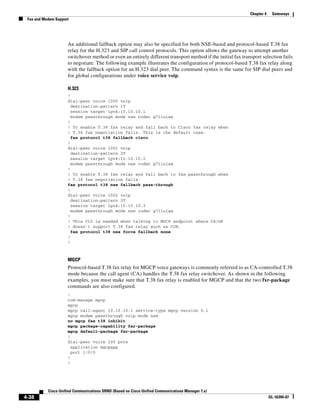 Chapter 4    Gateways
 Fax and Modem Support




                     An additional fallback option may also be specified for both NSE-based and protocol-based T.38 fax
                     relay for the H.323 and SIP call control protocols. This option allows the gateway to attempt another
                     switchover method or even an entirely different transport method if the initial fax transport selection fails
                     to negotiate. The following example illustrates the configuration of protocol-based T.38 fax relay along
                     with the fallback option for an H.323 dial peer. The command syntax is the same for SIP dial peers and
                     for global configurations under voice service voip.

                     H.323
                     !
                     dial-peer voice 1000 voip
                       destination-pattern 1T
                       session target ipv4:10.10.10.1
                       modem passthrough mode nse codec g711ulaw
                     !
                     ! To enable T.38 fax relay and fall back to Cisco fax relay when
                     ! T.38 fax negotiation fails. This is the default case.
                       fax protocol t38 fallback cisco
                     !
                     dial-peer voice 1001 voip
                       destination-pattern 2T
                       session target ipv4:10.10.10.2
                       modem passthrough mode nse codec g711ulaw
                     !
                     ! To enable T.38 fax relay and fall back to fax passthrough when
                     ! T.38 fax negotiation fails.
                     fax protocol t38 nse fallback pass-through
                     !
                     dial-peer voice 1002 voip
                       destination-pattern 3T
                       session target ipv4:10.10.10.3
                       modem passthrough mode nse codec g711ulaw
                     !
                     ! This CLI is needed when talking to MGCP endpoint where CA/GK
                     ! doesn't support T.38 fax relay such as CCM.
                       fax protocol t38 nse force fallback none
                     !
                     !



                     MGCP
                     Protocol-based T.38 fax relay for MGCP voice gateways is commonly referred to as CA-controlled T.38
                     mode because the call agent (CA) handles the T.38 fax relay switchover. As shown in the following
                     examples, you must make sure that T.38 fax relay is enabled for MGCP and that the two fxr-package
                     commands are also configured.
                     !
                     ccm-manage mgcp
                     mgcp
                     mgcp call-agent 10.10.10.1 service-type mgcp version 0.1
                     mgcp modem passthrough voip mode nse
                     no mgcp fax t38 inhibit
                     mgcp package-capability fxr-package
                     mgcp default-package fxr-package
                     !
                     dial-peer voice 100 pots
                       application mgcpapp
                       port 1/0/0
                     !
                     !




           Cisco Unified Communications SRND (Based on Cisco Unified Communications Manager 7.x)
4-38                                                                                                                     OL-16394-07
 