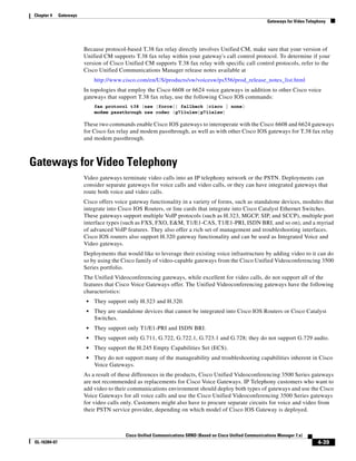 Chapter 4     Gateways
                                                                                                              Gateways for Video Telephony




                         Because protocol-based T.38 fax relay directly involves Unified CM, make sure that your version of
                         Unified CM supports T.38 fax relay within your gateway's call control protocol. To determine if your
                         version of Cisco Unified CM supports T.38 fax relay with specific call control protocols, refer to the
                         Cisco Unified Communications Manager release notes available at
                              http://www.cisco.com/en/US/products/sw/voicesw/ps556/prod_release_notes_list.html
                         In topologies that employ the Cisco 6608 or 6624 voice gateways in addition to other Cisco voice
                         gateways that support T.38 fax relay, use the following Cisco IOS commands:
                              fax protocol t38 [nse [force]] fallback [cisco | none]
                              modem passthrough nse codec {g711ulaw|g711alaw}

                         These two commands enable Cisco IOS gateways to interoperate with the Cisco 6608 and 6624 gateways
                         for Cisco fax relay and modem passthrough, as well as with other Cisco IOS gateways for T.38 fax relay
                         and modem passthrough.



Gateways for Video Telephony
                         Video gateways terminate video calls into an IP telephony network or the PSTN. Deployments can
                         consider separate gateways for voice calls and video calls, or they can have integrated gateways that
                         route both voice and video calls.
                         Cisco offers voice gateway functionality in a variety of forms, such as standalone devices, modules that
                         integrate into Cisco IOS Routers, or line cards that integrate into Cisco Catalyst Ethernet Switches.
                         These gateways support multiple VoIP protocols (such as H.323, MGCP, SIP, and SCCP), multiple port
                         interface types (such as FXS, FXO, E&M, T1/E1-CAS, T1/E1-PRI, ISDN BRI, and so on), and a myriad
                         of advanced VoIP features. They also offer a rich set of management and troubleshooting interfaces.
                         Cisco IOS routers also support H.320 gateway functionality and can be used as Integrated Voice and
                         Video gateways.
                         Deployments that would like to leverage their existing voice infrastructure by adding video to it can do
                         so by using the Cisco family of video-capable gateways from the Cisco Unified Videoconferencing 3500
                         Series portfolio.
                         The Unified Videoconferencing gateways, while excellent for video calls, do not support all of the
                         features that Cisco Voice Gateways offer. The Unified Videoconferencing gateways have the following
                         characteristics:
                          •   They support only H.323 and H.320.
                          •   They are standalone devices that cannot be integrated into Cisco IOS Routers or Cisco Catalyst
                              Switches.
                          •   They support only T1/E1-PRI and ISDN BRI.
                          •   They support only G.711, G.722, G.722.1, G.723.1 and G.728; they do not support G.729 audio.
                          •   They support the H.245 Empty Capabilities Set (ECS).
                          •   They do not support many of the manageability and troubleshooting capabilities inherent in Cisco
                              Voice Gateways.
                         As a result of these differences in the products, Cisco Unified Videoconferencing 3500 Series gateways
                         are not recommended as replacements for Cisco Voice Gateways. IP Telephony customers who want to
                         add video to their communications environment should deploy both types of gateways and use the Cisco
                         Voice Gateways for all voice calls and use the Cisco Unified Videoconferencing 3500 Series gateways
                         for video calls only. Customers might also have to procure separate circuits for voice and video from
                         their PSTN service provider, depending on which model of Cisco IOS Gateway is deployed.



                                          Cisco Unified Communications SRND (Based on Cisco Unified Communications Manager 7.x)
OL-16394-07                                                                                                                           4-39
 