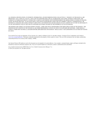 ALL DESIGNS, SPECIFICATIONS, STATEMENTS, INFORMATION, AND RECOMMENDATIONS (COLLECTIVELY, "DESIGNS") IN THIS MANUAL ARE
PRESENTED "AS IS," WITH ALL FAULTS. CISCO AND ITS SUPPLIERS DISCLAIM ALL WARRANTIES, INCLUDING, WITHOUT LIMITATION, THE
WARRANTY OF MERCHANTABILITY, FITNESS FOR A PARTICULAR PURPOSE AND NONINFRINGEMENT OR ARISING FROM A COURSE OF DEALING,
USAGE, OR TRADE PRACTICE. IN NO EVENT SHALL CISCO OR ITS SUPPLIERS BE LIABLE FOR ANY INDIRECT, SPECIAL, CONSEQUENTIAL, OR
INCIDENTAL DAMAGES, INCLUDING, WITHOUT LIMITATION, LOST PROFITS OR LOSS OR DAMAGE TO DATA ARISING OUT OF THE USE OR INABILITY
TO USE THE DESIGNS, EVEN IF CISCO OR ITS SUPPLIERS HAVE BEEN ADVISED OF THE POSSIBILITY OF SUCH DAMAGES.

THE DESIGNS ARE SUBJECT TO CHANGE WITHOUT NOTICE. USERS ARE SOLELY RESPONSIBLE FOR THEIR APPLICATION OF THE DESIGNS. THE
DESIGNS DO NOT CONSTITUTE THE TECHNICAL OR OTHER PROFESSIONAL ADVICE OF CISCO, ITS SUPPLIERS OR PARTNERS. USERS SHOULD
CONSULT THEIR OWN TECHNICAL ADVISORS BEFORE IMPLEMENTING THE DESIGNS. RESULTS MAY VARY DEPENDING ON FACTORS NOT TESTED
BY CISCO.



Cisco and the Cisco Logo are trademarks of Cisco Systems, Inc. and/or its affiliates in the U.S. and other countries. A listing of Cisco's trademarks can be found at
www.cisco.com/go/trademarks. Third party trademarks mentioned are the property of their respective owners. The use of the word partner does not imply a partnership
relationship between Cisco and any other company. (1005R)



Any Internet Protocol (IP) addresses used in this document are not intended to be actual addresses. Any examples, command display output, and figures included in the
document are shown for illustrative purposes only. Any use of actual IP addresses in illustrative content is unintentional and coincidental.

Cisco Unified Communications SRND (Based on Cisco Unified Communications Manager 7.x)
© 2010 Cisco Systems, Inc. All rights reserved.
 